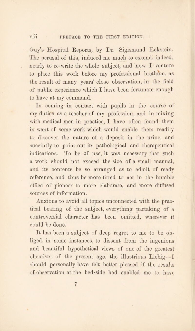 Guy’s Hospital Reports, by Dr. Sigismund Eckstein. The perusal of this, induced me much to extend, indeed, nearly to re-write the whole subject, and now I venture to place this work before my professional brethren, as the result of many years’ close observation, in the field of public experience which I have been fortunate enough to have at my command. In coming in contact with pupils in the course of my duties as a teacher of my profession, and in mixing with medical men in practice, I have often found them in want of some work which would enable them readily to discover the nature of a deposit in the urine, and succintly to point out its pathological and therapeutical indications. To be of use, it was necessary that such a work should not exceed the size of a small manual, and its contents be so arranged as to admit of ready reference, and thus be more fitted to act in the humble office of pioneer to more elaborate, and more diffused sources of information. Anxious to avoid all topics unconnected with the prac- tical bearing of the subject, everything partaking of a controversial character has been omitted, wherever it could be done. It has been a subject of deep regret to me to be ob- liged, in some instances, to dissent from the ingenious and beautiful hypothetical views of one of the greatest chemists of the present age, the illustrious Liebig—I should personally have felt better pleased if the results of observation at the bed-side had enabled me to have 7