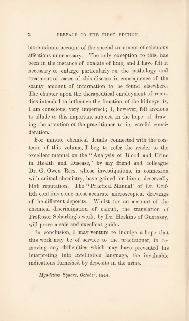 more minute account of the special treatment of calculous affections unnecessary. The only exception to this, has been in the instance of oxalate of lime, and I have felt it necessary to enlarge particularly on the pathology and treatment of cases of this disease in consequence of the scanty amount of information to he found elsewhere. The chapter upon the therapeutical employment of reme- dies intended to influence the function of the kidneys, is, I am conscious, very imperfect; I, however, felt anxious to allude to this important subject, in the hope of draw- ing the attention of the practitioner to its careful consi- deration. For minute chemical details connected with the con- tents of this volume, I beg to refer the reader to the excellent manual on the “Analysis of Blood and Urine in Health and Disease,” by my friend and colleague Dr. G. Owen Bees, whose investigations, in connexion with animal chemistry, have gained for him a deservedly high reputation. The  Practical Manual” of Dr. Grif- fith contains some most accurate microscopical drawings of the different deposits. Whilst for an account of the chemical discrimination of calculi, the translation of Professor Scharling’s work, by Dr. Hoskins of Guernsey, will prove a safe and excellent guide. In conclusion, I may venture to indulge a hope that this work may be of service to the practitioner, in re- moving any difficulties which may have prevented his interpreting into intelligible language, the invaluable indications furnished by deposits in the urine. Myddelton Square, October, 1844.