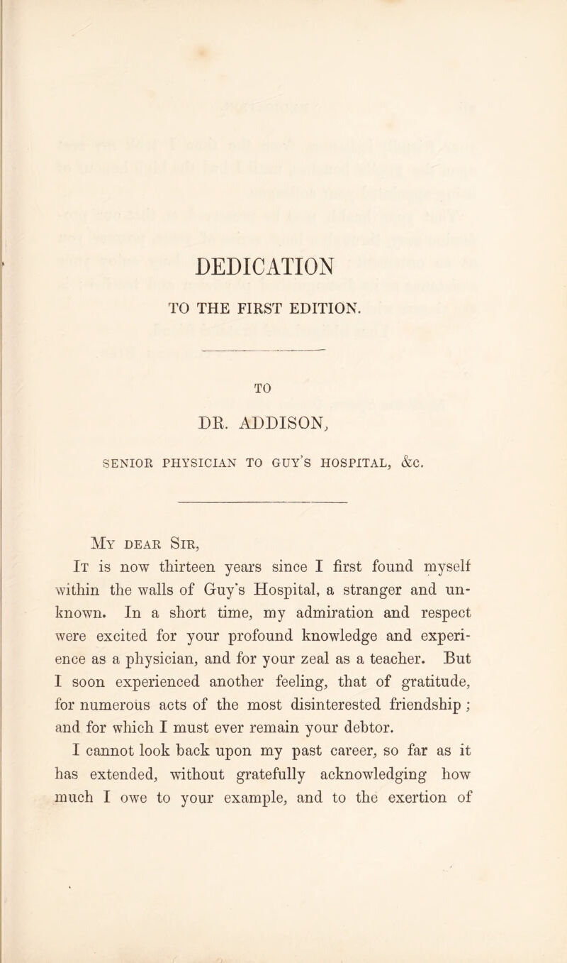 DEDICATION TO THE FIRST EDITION. TO DR. ADDISON, SENIOR PHYSICIAN TO GUY’S HOSPITAL, &C. My dear Sir, It is now thirteen years since I first found myself within the walls of Guy's Hospital, a stranger and un- known. In a short time, my admiration and respect were excited for your profound knowledge and experi- ence as a physician, and for your zeal as a teacher. But I soon experienced another feeling, that of gratitude, for numerous acts of the most disinterested friendship; and for which I must ever remain your debtor. I cannot look hack upon my past career, so far as it has extended, without gratefully acknowledging how much I owe to your example, and to the exertion of