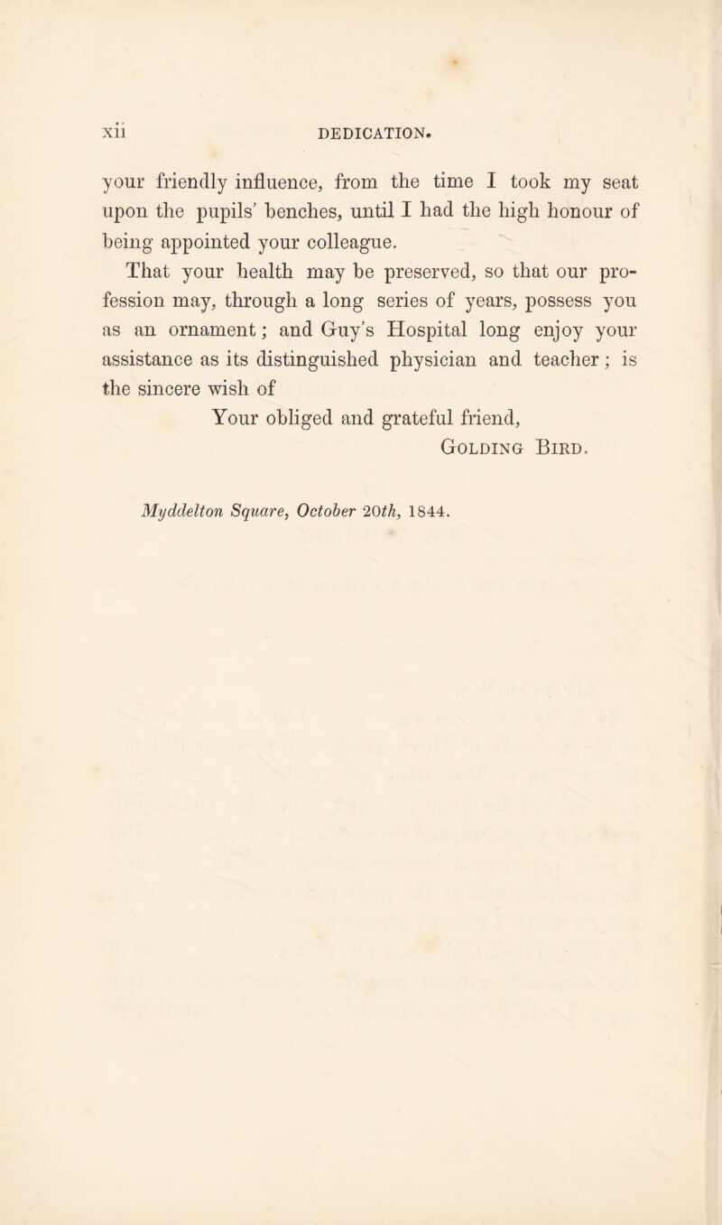 your friendly influence, from the time I took my seat upon the pupils’ benches, until I had the high honour of being appointed your colleague. That your health may he preserved, so that our pro- fession may, through a long series of years, possess you as an ornament; and Guy’s Hospital long enjoy your assistance as its distinguished physician and teacher; is the sincere wish of Your obliged and grateful friend, Golding Bird.