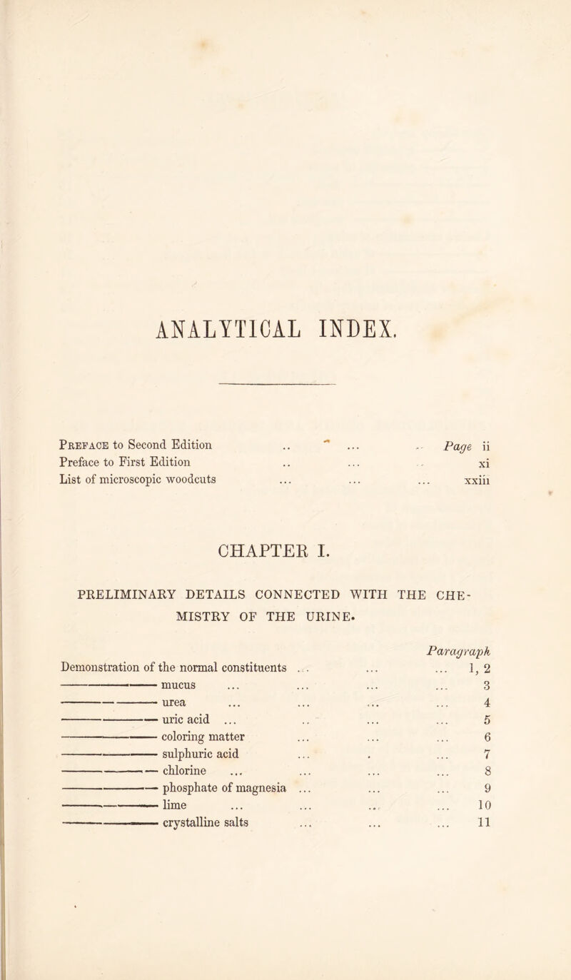 ANALYTICAL INDEX. Preface to Second Edition .. - ... Page, ii Preface to First Edition .. ... . xi List of microscopic woodcuts ... ... ... xxiii CHAPTER I. PRELIMINARY DETAILS CONNECTED WITH THE CHE- MISTRY OF THE URINE. Paragraph Demonstration of the normal constituents .. ... ... 1,2 mucus ... ... ... ... 3 urea ... ... ... ... 4 uric acid ... .. ... ... 5 coloring matter ... ... ... 6 sulphuric acid ... . ... 7 ■ - -— chlorine ... ... ... ... 8 phosphate of magnesia ... ... ... 9 .— -— lime ... ... ..... 10 —— crystalline salts ... ... ... 11