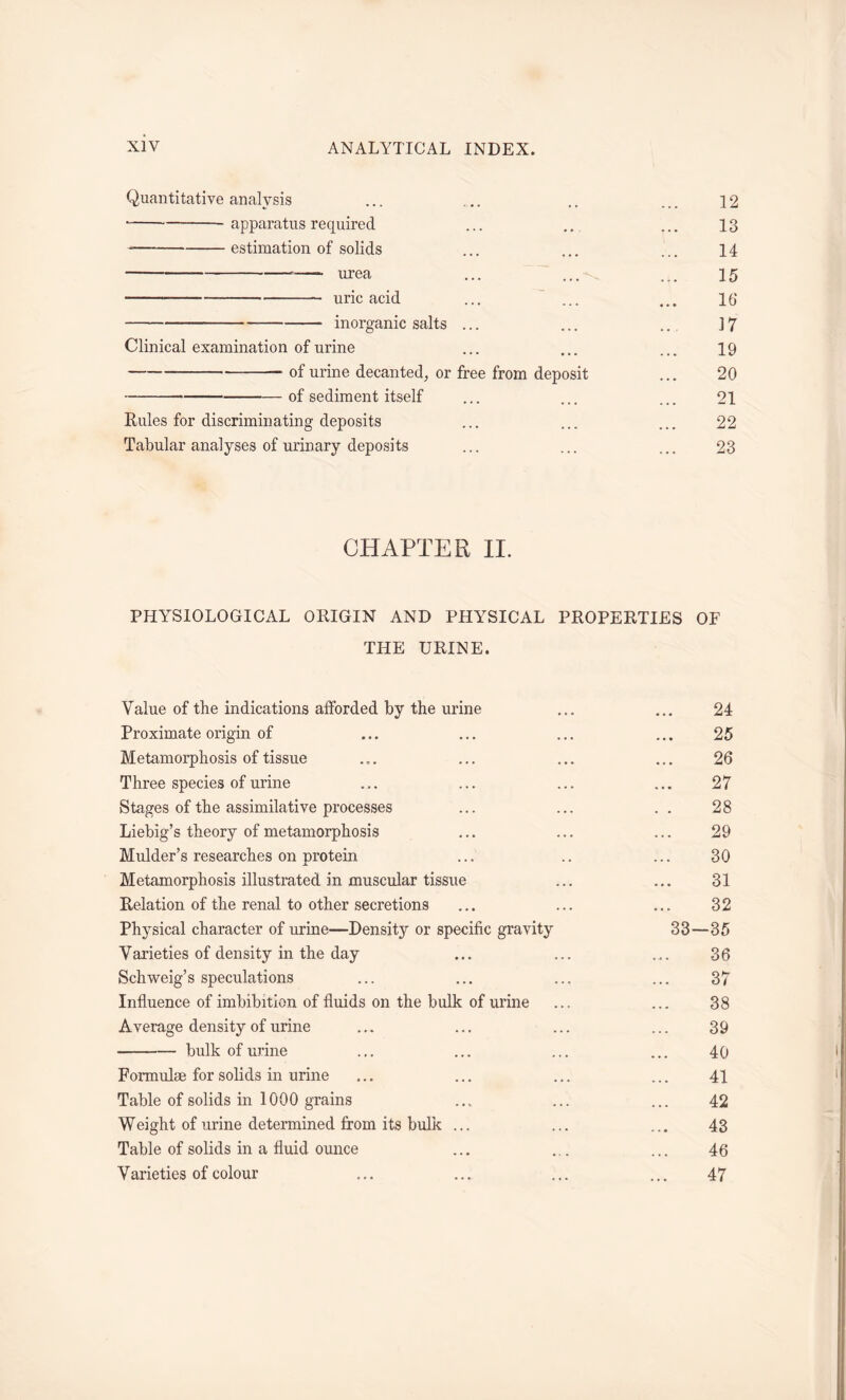 Quantitative analysis ... ... .. ... 12 apparatus required ... .. ... 13 estimation of solids ... ... ... 14 urea ... ... ... 15 uric acid ... ... ... 16 inorganic salts ... ... .. 17 Clinical examination of urine ... ... ... 19 ■ of urine decanted, or free from deposit ... 20 of sediment itself ... ... ... 21 Rules for discriminating deposits ... ... ... 22 Tabular analyses of urinary deposits ... ... ... 23 CHAPTER II. PHYSIOLOGICAL ORIGIN AND PHYSICAL PROPERTIES OF THE URINE. Value of the indications afforded by the urine ... ... 24 Proximate origin of ... ... ... ... 25 Metamorphosis of tissue ... ... ... ... 26 Three species of urine ... ... ... ... 27 Stages of the assimilative processes ... ... .. 28 Liebig’s theory of metamorphosis ... ... ... 29 Mulder’s researches on protein ... .. ... 30 Metamorphosis illustrated in muscular tissue ... ... 31 Relation of the renal to other secretions ... ... ... 32 Physical character of urine—Density or specific gravity 33—35 Varieties of density in the day ... ... ... 36 Schweig’s speculations ... ... ... ... 37 Influence of imbibition of fluids on the bulk of urine ... ... 38 Average density of urine ... ... ... ... 39 bulk of urine ... ... ... ... 40 Formulae for solids in urine ... ... ... ... 41 Table of solids in 1000 grains ... ... ... 42 Weight of urine determined from its bulk ... ... ... 43 Table of solids in a fluid ounce ... ... ... 46 Varieties of colour ... ... ... ... 47