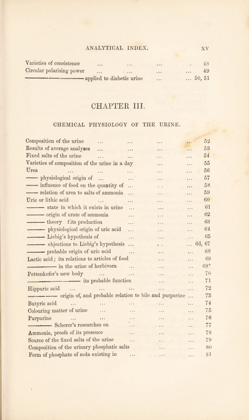 Varieties of consistence ... ... ... . 48 Circular polarising power ... ... ... ... 49 —applied to diabetic urine ... ... 50, 51 CHAPTER III. CHEMICAL PHYSIOLOGY OF THE URINE. Composition of the urine ... ... ... .. 52 Results of average analyses ... ... ... ... 58 Fixed salts of the urine ... ... ... ... 54 Varieties of composition of the urine in a day ... ... 55 Urea ... ... ... ... ... 56 physiological origin of ... ... ... ... 57 influence of food on the quantity of ... . . ... 58 relation of urea to salts of ammonia ... ... ... 59 Uric or lithic acid ... ... ... ... 60 state in which it exists in urine ... ... ... 61 origin of urate of ammonia ... ... ... 62 theory f its production ... ... ... 63 physiological origin of uric acid ... ... ... 64 —• Liebig’s hypothesis of ... ... ... 65 objections to Liebig’s hypothesis ... .. ... 66, 67 — probable origin of uric acid ... ... ... 68 Lactic acid; its relations to articles of food ... ... 69 ——— in the urine of herbivora ... ... ... 69* Pettenkofer’s new body ... ... ... ... 70 its probable function ... ... 71 Hippuric acid ... ... ... 72 origin of, and probable relation to bile and purpurine ... 73 Butyric acid ... ••• ••• ••• ... 74 Colouring matter of urine ... ... ... ... 75 Purpurine ... • • • • • • • • • • • • 76 Scherer’s researches on ... ... ... 77 Ammonia, proofs of its presence ... ... ... 78 Source of the fixed salts of the urine ... ... ... 79 Composition of the urinary phosphatic salts ... ... 80 Form of phosphate of soda existing in ... ... ... 81