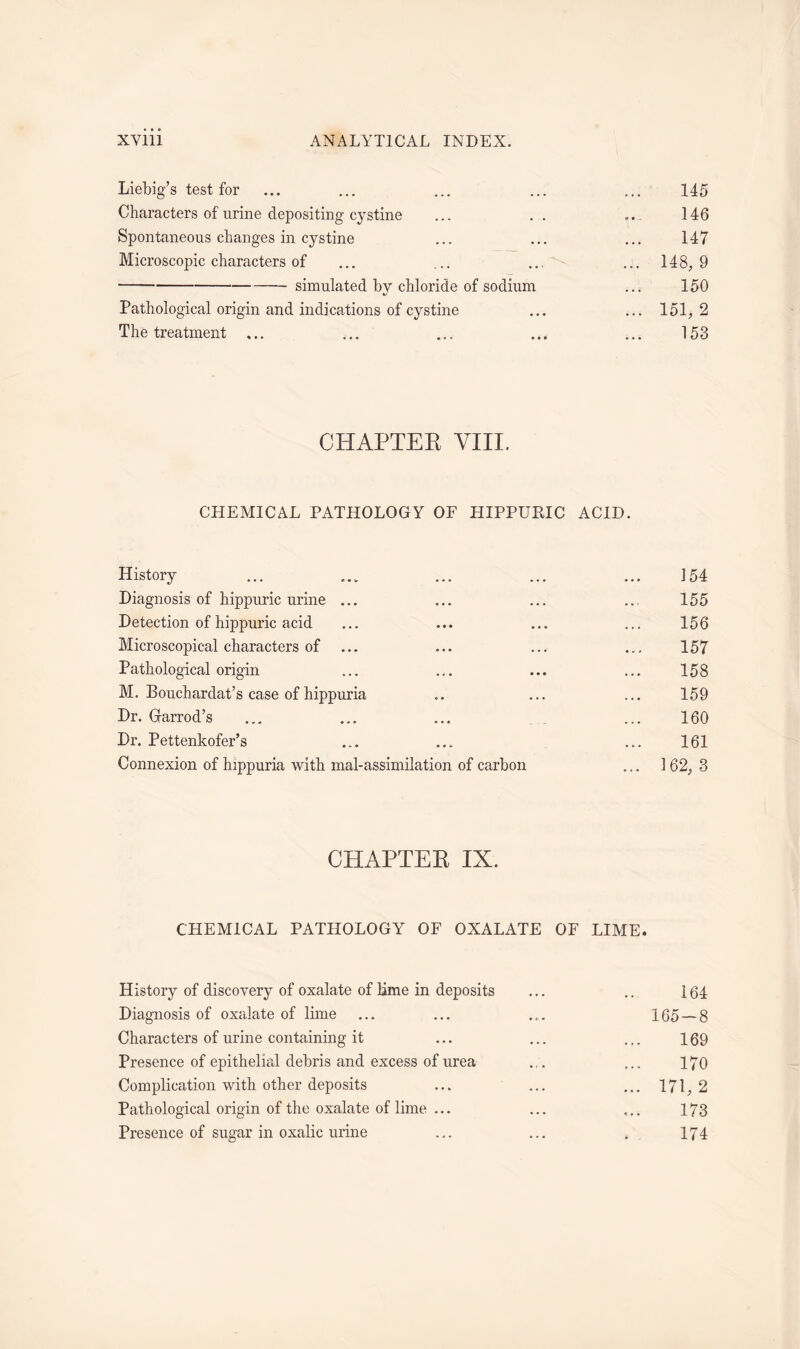 Liebig’s test for ... ... ... ... ... 145 Characters of urine depositing cystine ... . . «... 146 Spontaneous changes in cystine ... ... ... 147 Microscopic characters of ... ... ... ... 148,9 simulated by chloride of sodium ... 150 Pathological origin and indications of cystine ... ... 151,2 The treatment ... ... ... ... ... 153 CHAPTER VIII. CHEMICAL PATHOLOGY OF HIPPURIC ACID. History ... ... ... ... ... 154 Diagnosis of hippuric urine ... ... ... ... 155 Detection of hippuric acid ... ... ... ... 156 Microscopical characters of ... ... ... ... 157 Pathological origin ... ... ... ... 158 M. Bouchardat’s case of hippuria .. ... ... 159 Dr. Garrod’s ... ... ... ... 160 Dr. Pettenkofer’s ... ... ... 161 Connexion of hippuria with mal-assimilation of carbon ... 162, 3 CHAPTER IX. CHEMICAL PATHOLOGY OF OXALATE OF LIME. History of discovery of oxalate of lime in deposits ... .. 164 Diagnosis of oxalate of lime ... ... ... 165 — 8 Characters of urine containing it ... ... ... 169 Presence of epithelial debris and excess of urea ... ... 170 Complication with other deposits ... ... ... 171, 2 Pathological origin of the oxalate of lime ... ... ... 173 Presence of sugar in oxalic urine ... ... . 174