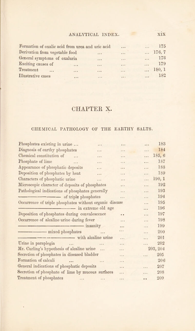 Formation of oxalic acid from urea and uric acid ... ... 175 Derivation from vegetable food ... ... ...176,7 General symptoms of oxaluria ... ... ... 178 Exciting causes of ... ... ... ... 179 Treatment ... ... ... ... ... 180, 1 Illustrative cases 182 CHAPTER X. CHEMICAL PATHOLOGY OF THE EARTHY SALTS. Phosphates existing in urine ... ... ... ... 183 Diagnosis of earthy phosphates ... ... ... 184 Chemical constitution of ... ... ... ... 185, 6 Phosphate of lime ... ... ... ... 187 Appearance of phosphatic deposits ... ... ... 188 Deposition of phosphates by heat ... ... ... 189 Characters of phosphatic urine ... ... ... 190,1 Microscopic character of deposits of phosphates ... ... 192 Pathological indications of phosphates generally ... ... 193 of triple phosphates ... ... 194 Occurrence of triple phosphates without organic disease ... 195 in extreme old age ... 196 Deposition of phosphates during convalescence .. ... 197 Occurrence of alcaline urine during fever ... ... 198 insanity ... ... 199 mixed phosphates ... * ... 200 with alcaline urine ... ... 201 Urine in paraplegia ... ... ... ... 202 Mr. Curling’s hypothesis of alcaline urine ... ... 203, 204 Secretion of phosphates in diseased bladder ... ... 205 Formation of calculi ... ... ... 206 General indications of phosphatic deposits ... ... 207 Secretion of phosphate of lime by mucous surfaces ... ... 208 Treatment of phosphates ... ... ... .. 209