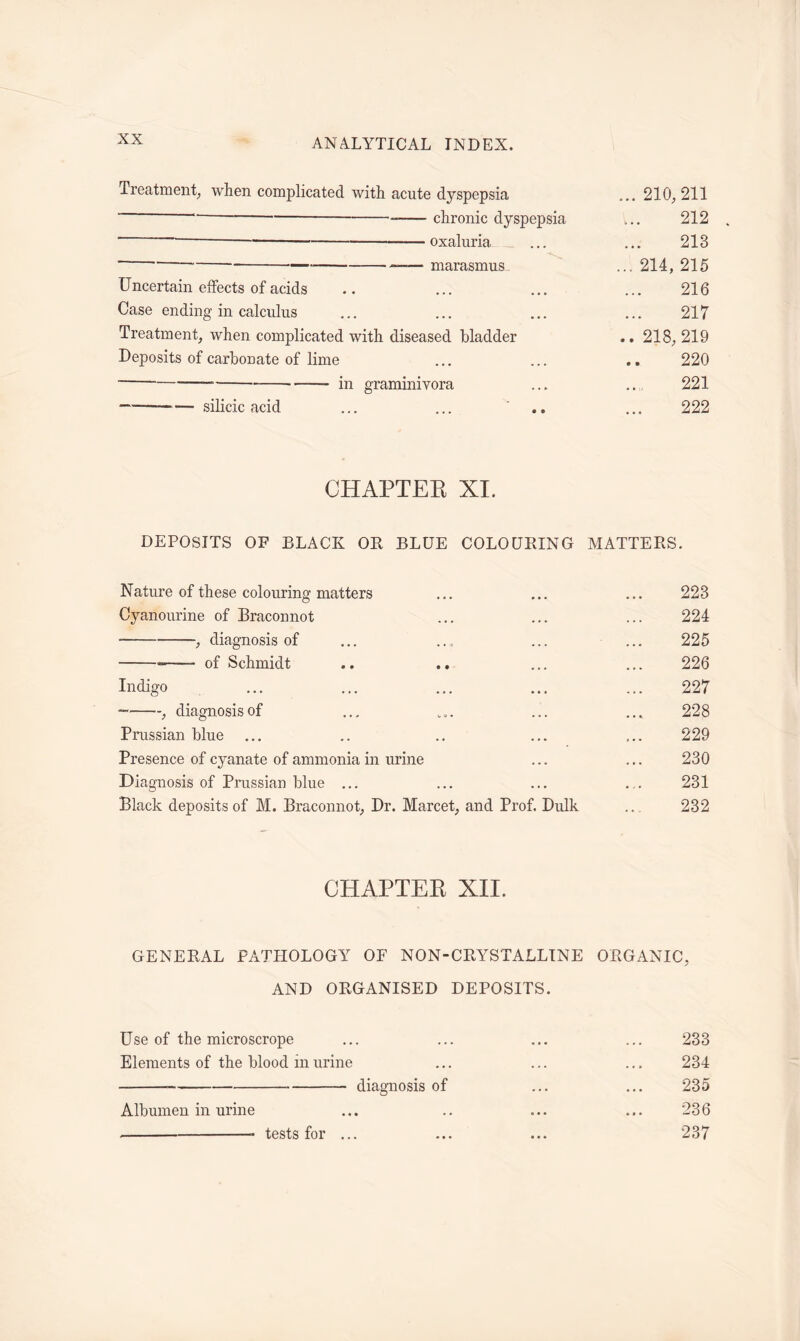 Treatment, when complicated with acute dyspepsia ... 210, 211 chronic dyspepsia ... 212 ~ oxaluria ... ... 213 ~ * marasmus ... 214, 215 Uncertain effects of acids .. ... ... ... 216 Case ending in calculus ... ... ... ... 217 Treatment, when complicated with diseased bladder .. 218, 219 Deposits of carbonate of lime ... ... .. 220 in graminivora ... .., 221 —— silicic acid ... ... .. ... 222 CHAPTER XI. DEPOSITS OF BLACK OR BLUE COLOURING MATTERS. Nature of these colouring matters ... ... ... 223 Cyanourine of Braconnot ... ... ... 224 , diagnosis of ... ... ... ... 225 of Schmidt .. .. ... ... 226 Indigo ... ... ... ... ... 227 , diagnosis of ... ... ... ... 228 Prussian blue ... .. .. ... ... 229 Presence of cyanate of ammonia in urine ... ... 230 Diagnosis of Prussian blue ... ... ... ... 231 Black deposits of M. Braconnot, Dr. Marcet, and Prof. Dulk .. 232 CHAPTER XII. GENERAL PATHOLOGY OF NON-CRYSTALLINE ORGANIC, AND ORGANISED DEPOSITS. Use of the microscrope ... ... ... ... 233 Elements of the blood in urine ... ... ... 234 diagnosis of ... ... 235 Albumen in urine ... .. ... ... 236 tests for ... ... ... 237
