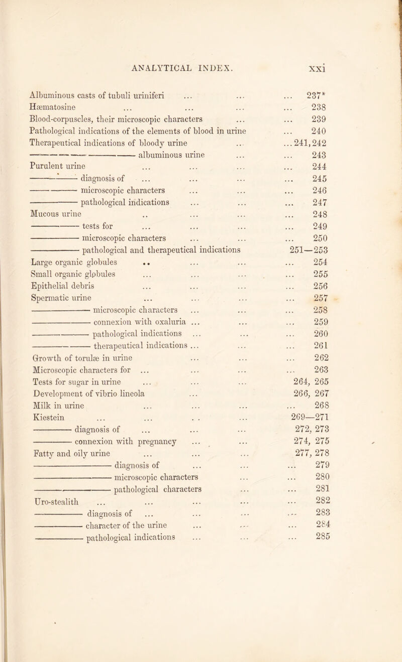 Albuminous casts of tubuli uriniferi ... 237* Haunatosine • • • 238 Blood-corpuscles, their microscopic characters . . . 239 Pathological indications of the elements of blood in urine . . . 240 Therapeutical indications of bloody urine ...241, 242 — —— albuminous urine a • • 243 Purulent urine a a w 244 diagnosis of a a • 245 microscopic characters . a a 246 pathological indications • • • 247 Mucous urine a a a 248 tests for a a a 249 microscopic characters a a a 250 pathological and therapeutical indications 251- -253 Large organic globules .. a a a 254 Small organic glpbules a a a 255 Epithelial debris a a a 256 Spermatic urine . a a 257 — microscopic characters a a a 258 connexion with oxaluria ... a a a 259 . pathological indications 260 therapeutical indications ... 261 Growth of torulse in urine a a a 262 Microscopic characters for a a . 263 Tests for sugar in urine 264, 265 Development of vibrio lineola 266, 267 Milk in urine a a « 268 Kiestein 269- -271 diagnosis of 272 273 connexion with pregnancy 274, 275 Fatty and oily urine 277 278 diagnosis of a . a 279 microscopic characters 280 pathological characters 281 Uro-stealith ... 282 — diagnosis of a 283 character of the urine a a a 284 pathological indications ... 285