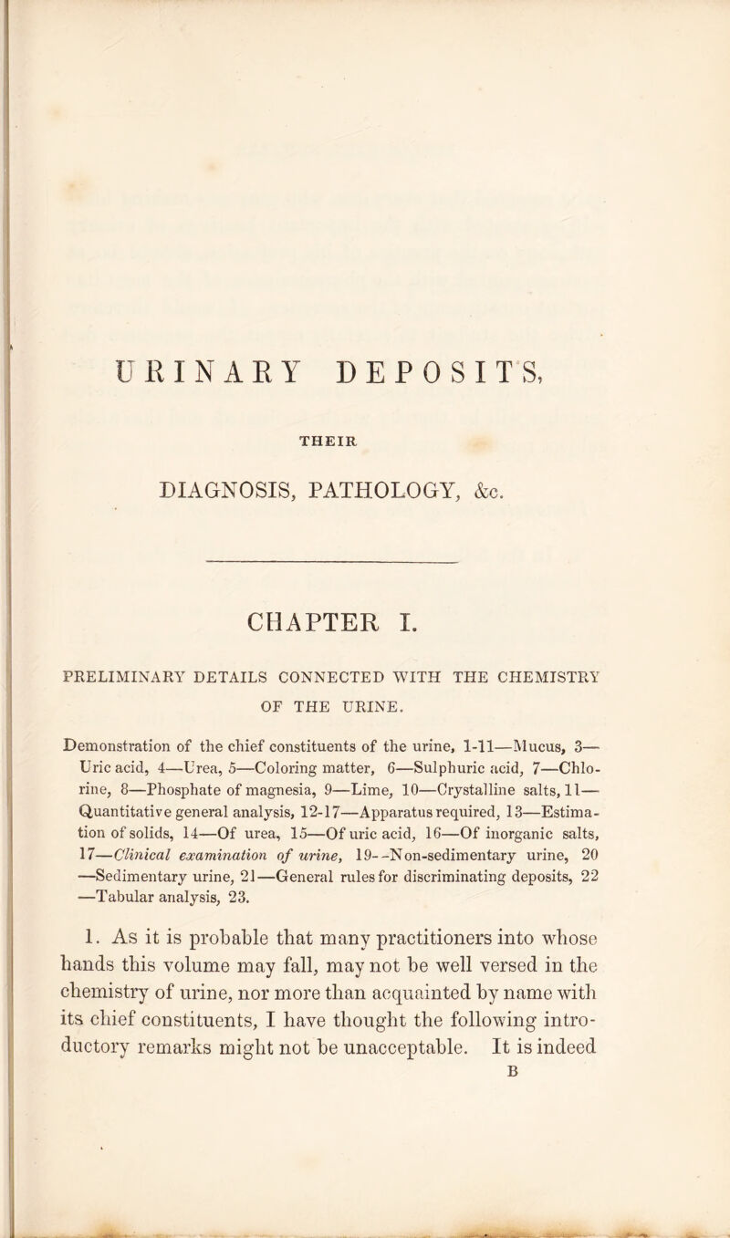 URINARY DEPOSITS, THEIR DIAGNOSIS, PATHOLOGY, &c. CHAPTER I. PRELIMINARY DETAILS CONNECTED WITH THE CHEMISTRY OF THE URINE. Demonstration of the chief constituents of the urine, 1-11—Mucus, 3— Uric acid, 4—Urea, 5—Coloring matter, 6—Sulphuric acid, 7—Chlo- rine, 8—Phosphate of magnesia, 9—Lime, 10—Crystalline salts, 11—■ Quantitative general analysis, 12-17—Apparatus required, 13—Estima- tion of solids, 14—Of urea, 15—Of uric acid, 16—Of inorganic salts, 17—Clinical examination of urine, 19- -Non-sedimentary urine, 20 —Sedimentary urine, 21—General rules for discriminating deposits, 22 —Tabular analysis, 23. 1. As it is probable that many practitioners into whose hands this volume may fall, may not be well versed in the chemistry of urine, nor more than acquainted by name with its chief constituents, I have thought the following intro- ductory remarks might not be unacceptable. It is indeed B