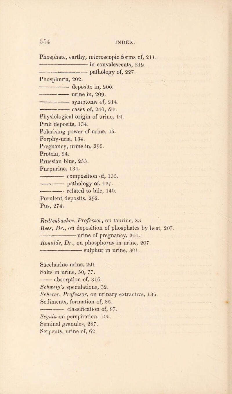 Phosphate, earthy, microscopic forms of, 211. in convalescents, 219- — pathology of, 227- Phosphuria, 202. — _—deposits in, 206. urine in, 209- —— symptoms of, 214. ———- cases of, 240, &c. Physiological origin of urine, 19- Pink deposits, 134. Polarising power of urine, 45, Porphy-uria, 134. Pregnancy, urine in, 295. Protein, 24. Prussian blue, 253. Purpurine, 134. — — composition of, 135. — pathology of, 137- —. related to bile, 140. Purulent deposits, 292. Pus, 274. Redtenbacker, Professor, on taurine, 83. Rees, Dr., on deposition of phosphates by heat, 207, ~ urine of pregnancy, 301. Ronalds, Dr., on phosphorus in urine, 207. sulphur in urine, 301 Saccharine urine, 291. Salts in urine, 50, 77. absorption of, 316. Schweig’s speculations, 32. Scherer, Professor, on urinary extractive, 135. Sediments, formation of, 85. classification of, 87- Seguin on perspiration, 105. Seminal granules, 287- Serpents, urine of, 62.