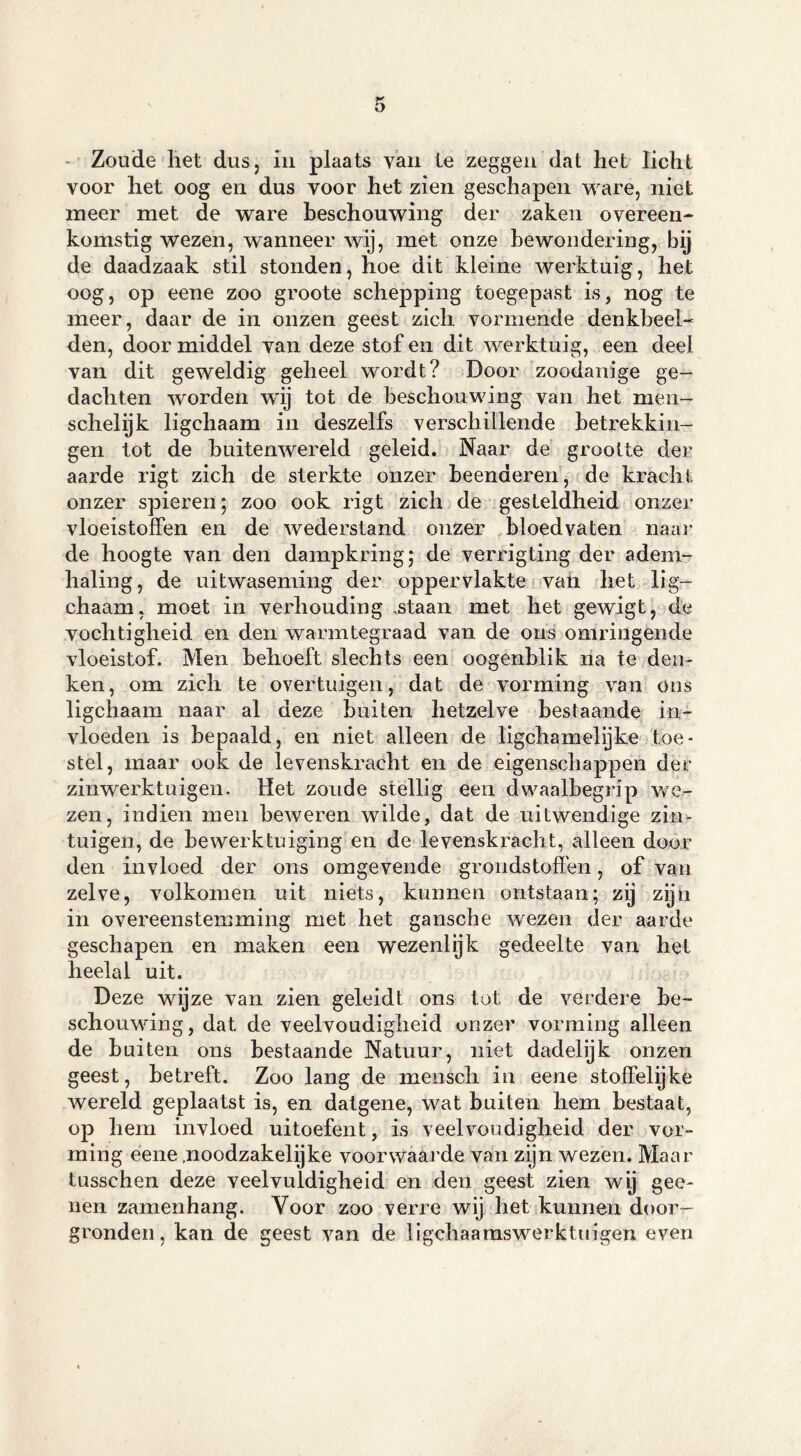 Zoude liet dus, in plaats van te zeggen dat liet licht voor het oog en dus voor het zien geschapen ware, niet meer met de ware beschouwing der zaken overeen- komstig wezen, wanneer wij, met onze bewondering, bij de daadzaak stil stonden, hoe dit kleine werktuig, het oog, op eene zoo groote schepping toegepast is, nog te meer, daar de in onzen geest zich vormende denkbeel- den, doormiddel van deze stof en dit werktuig, een deel van dit geweldig geheel wordt? Door zoodanige ge- dachten worden w'ij tot de beschouwing van het men- schelijk ligchaam in deszelfs verschillende betrekkin- gen tot de buitenwereld geleid. Naar de grootte der aarde rigt zich de sterkte onzer beenderen, de krachs onzer spieren; zoo ook rigt zich de gesteldheid onzer vloeistoffen en de wederstand onzer bloedvaten naai’ de hoogte van den dampkring; de verrigting der adem- haling, de uitwaseming der oppervlakte van het lig- chaam, moet in verhouding .staan met het gewigt, de vochtigheid en den warmtegraad van de ons omringende vloeistof. Men behoeft slechts een oogenblik na te den- ken, om zich te overtuigen, dat de vorming van ons ligchaam naar al deze buiten hetzelve bestaande in- vloeden is bepaald, en niet alleen de ligchamelijke toe- stel, maar ook de levenskracht en de eigenschappen der zinwerktuigen. Het zoude stellig een dwaalbegrip we- zen, indien men beweren wilde, dat de uitwendige zin- tuigen, de bewerktuiging en de levenskracht, alleen door den invloed der ons omgevende grondstoffen, of van zelve, volkomen uit niets, kunnen ontstaan; zij zijn in overeenstemming met het gansche wezen der aarde geschapen en maken een wezenlijk gedeelte van het heelal uit. Deze wijze van zien geleidt ons tot de verdere be- schouwing, dat de veelvoudigheid onzer vorming alleen de buiten ons bestaande Natuur, niet dadelijk onzen geest, betreft. Zoo lang de mensch in eene stoffelijke wereld geplaatst is, en datgene, wat buiten hem bestaat, op hem invloed uitoefent, is veelvoudigheid der vor- ming eene .noodzakelijke voorwaarde van zijn wezen. Maar tusschen deze veelvuldigheid en den geest zien wy gee- nen zamenhang. Voor zoo verre wij het kunnen door- gronden, kan de geest van de ligchaamswerktuigen even