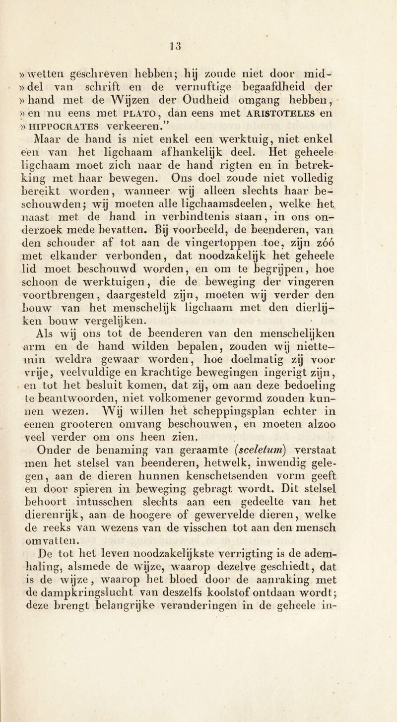 »wetten gesclireven hebben; hij zoude niet door mid~ »del van schrift en de vernuftige begaafdheid der »hand met de Wijzen der Oudheid omgang hebben, >> en nu eens met plato , dan eens met aristoteles en » HiPPOCRATES verkeeren.” Maar de hand is niet enkel een werktuig, niet enkel een van het ligchaam afhankelijk deel. Het geheele ligchaam moet zich naar de hand rigten en in betrek- king met haar bewegen. Ons doel zoude niet volledig bereikt worden, wanneer wij alleen slechts haar be- schouwden ; wij moeten alle ligchaamsdeelen, welke het naast met de hand in verbindtenis staan, in ons on- derzoek mede bevatten. Bij voorbeeld, de beenderen, van den schouder af tot aan de vingertoppen toe, zijn zóó met elkander verbonden, dat noodzakelijk het geheele lid moet beschouwd worden, en om te begrijpen, hoe schoon de werktuigen, die de beweging der vingeren voortbrengen, daargesteld zijn, moeten wij verder den bouw van het menschelijk ligchaam met den dierly- ken bouw vergelijken. Als wij ons tot de beenderen van den mensehelijken arm en de hand wilden bepalen, zouden wij niette- min weldra gewaar worden, hoe doelmatig zij voor vrije, veelvuldige en krachtige bewegingen ingerigt zijn, en tot het besluit komen, dat zij, om aan deze bedoeling te beantwoorden, niet volkomener gevormd zouden kun- nen wezen. Wij willen het scheppingsplan echter in eenen grooteren omvang beschouwen, en moeten alzoo veel verder om ons heen zien. Onder de benaming van geraamte (sceletum) verstaat men het stelsel van beenderen, hetwelk, inwendig gele- gen, aan de dieren hunnen kenschetsenden vorm geeft en door spieren in beweging gebragt wordt. Dit stelsel behoort intusschen slechts aan een gedeelte van het dierenrijk, aan de hoogere of gewervelde dieren, welke de reeks van wezens van de visschen tot aan den mensch omvatten. De tot het leven noodzakelijkste verrigting is de adem- haling, alsmede de wijze, waarop dezelve geschiedt, dat is de wijze , waarop het bloed door de aanraking met de dampkringslucht van deszelfs koolstof ontdaan wordt; deze brengt belangrijke- veranderingen in de geheele in-