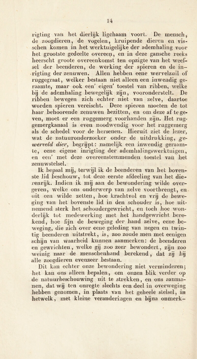 rigting van het dierlijk ligcliaam voort. De mensch, de zoogdieren, de vogelen, kruipende dieren en vis- sollen komen in het werktuigelijke der ademhaling voor het grootste gedeelte overeen, en in deze gansche reeks lieerscht groote overeenkomst ten opzigte van het weef- sel der beenderen, de werking der spieren en de in- • rigting der zenuwen. Allen hebben eene wervelzuil of ruggegraat, welker bestaan niet alleen een inwendig ge- raamte, maar ook een’ eigen' toestel van ribben, welke bij de ademhaling bewegelijk zyn, vooronderstelt. De ribben bewegen zich echter niet van zelve, daartoe worden spieren vereischt. Deze spieren moeten de tot haar behoorende zenuwen bezitten, en om deze af te ge- ven, moet er een ruggemerg voorhanden zijn. Het rug- gemergkanaal is even noodwendig voor het ruggemerg als de schedel voor de hersenen. Hieruit ziet de lezer, wat de natuuronderzoeker onder de uitdrukking, ge- werveld dier, begrijpt: namelijk een inwendig geraam- te, eene eigene inrigting der ademhalingswerktuigen, en een' met deze overeenstemmenden toestel van bet zenuwstelsel. Ik bepaal mij, terwijl ik de beenderen van het boven- ste lid beschouw, tot deze eerste afdeeling van het die- renrijk. Indien ik mij aan de bewondering wilde over- geven, welke ons onderwerp van zelve voortbrengt, en. uit een wilde zetten, hoe krachtvol en vrij de bewe- ging van het bovenste lid in den schouder is, hoe uit- nemend sterk het schoudergewricht, en toch hoe won- derlijk tot medewerking met het handgewricht bere- kend, hoe lijn de beweging der hand zelve, eene be- weging, die zich over eene geleding van negen en twin- tig beenderen uitstrekt, is, zoo zoude men met eenigen schijn van waarheid kunnen aanmerken: de beenderen en gewrichten, welke gij zoo zeer bewondert, zijn zoo weinig naar de menschenhand berekend, dat zij bij alle zoogdieren evenzeer bestaan. Dit kan echter onze bewondering niet verminderen; het kan ons alleen bepalen, om onzen blik verder op de natuurbeschouwing uit te strekken, en ons aanma- llen, dat wij ten onregte slechts een deel in overweging hebben genomen, in plaats van het geheele stelsel, in hetwelk, met kleine veranderingen en bijna onmerk-