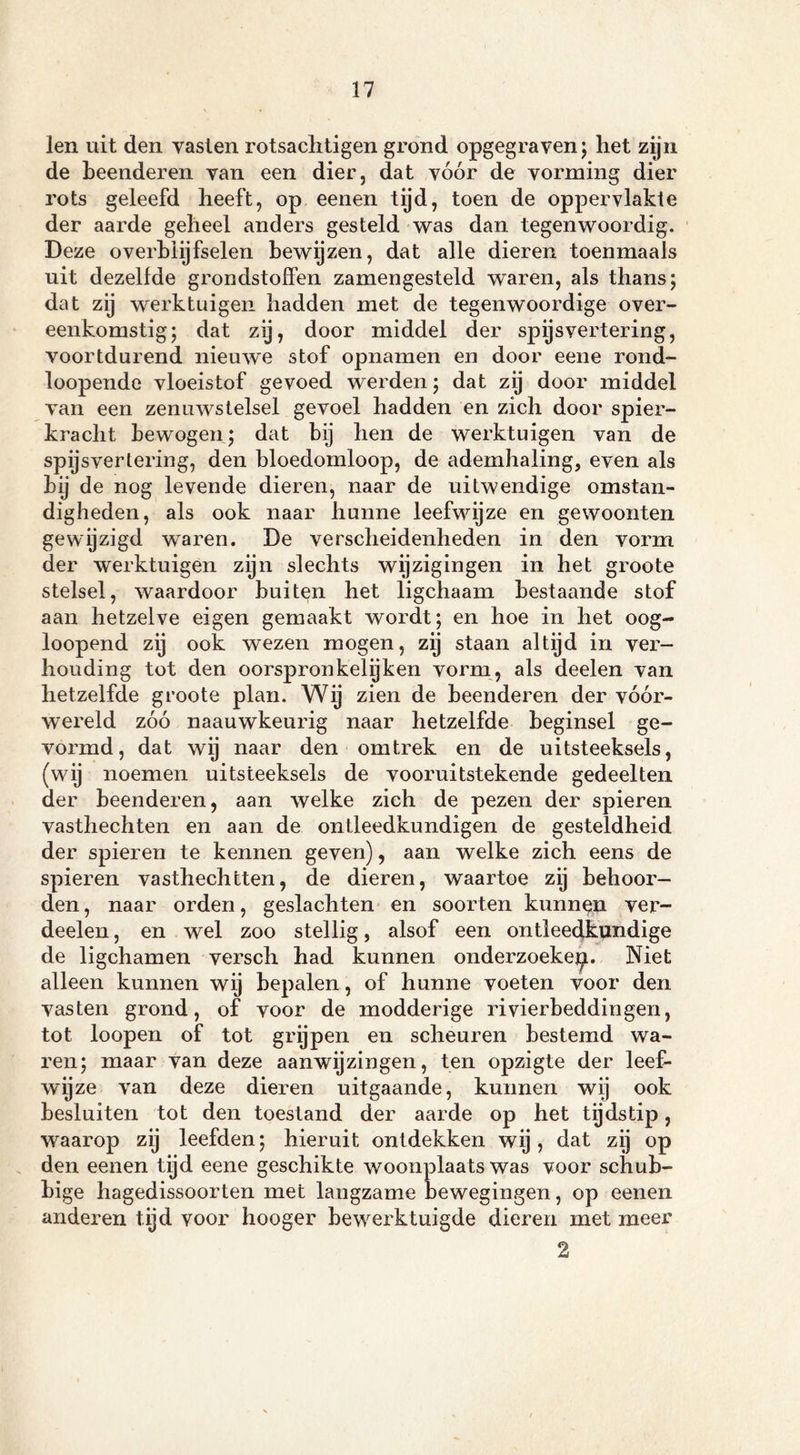 len uit den vasten rotsachtigen grond opgegraven; het zijn de beenderen van een dier, dat vóór de vorming dier rots geleefd heeft, op eenen tijd, toen de oppervlakte der aarde geheel anders gesteld was dan tegenwoordig. Deze overblijfselen bewijzen, dat alle dieren toenmaals uit dezelfde grondstoffen zamengesteld waren, als thans; dat zij werktuigen hadden met de tegenwoordige over- eenkomstig; dat zy, door middel der spijsvertering, voortdurend nieuwe stof opnamen en door eene rond- loopende vloeistof gevoed werden; dat zij door middel van een zenuwstelsel gevoel hadden en zich door spier- kracht bewogen; dat bij hen de werktuigen van de spijsvertering, den bloedomloop, de ademhaling, even als by de nog levende dieren, naar de uitwendige omstan- digheden, als ook naar hunne leefwijze en gewoonten gewijzigd waren. De verscheidenheden in den vorm der werktuigen zijn slechts wijzigingen in het groote stelsel, waardoor buiten het ligchaam bestaande stof aan hetzelve eigen gemaakt wordt; en hoe in het oog- loopend zij ook wezen mogen, zij staan altijd in ver- houding tot den oorspronkelijken vorm, als deelen van hetzelfde groote plan. Wij zien de beenderen der vóór- wereld zóó naauwkeurig naar hetzelfde beginsel ge- vormd, dat wij naar den om trek en de uitsteeksels, (wij noemen uitsteeksels de vooruitstekende gedeelten der beenderen, aan welke zich de pezen der spieren vasthechten en aan de ontleedkundigen de gesteldheid der spieren te kennen geven), aan welke zich eens de spieren vasthechtten, de dieren, waartoe zy behoor- den , naar orden, geslachten en soorten kunnen ver- deelen, en wel zoo stellig, alsof een ontleedkundige de ligchamen versch had kunnen onderzoekep. Niet alleen kunnen wij bepalen, of hunne voeten voor den vasten grond, of voor de modderige rivierbeddingen, tot loopen of tot grijpen en scheuren bestemd wa- ren; maar van deze aanwijzingen, ten opzigte der leef- wijze van deze dieren uitgaande, kunnen wij ook besluiten tot den toestand der aarde op het tijdstip, waarop zij leefden; hieruit ontdekken wij, dat zij op den eenen tijd eene geschikte woonplaats was voor schub- bige hagedissoorten met langzame bewegingen, op eenen anderen tijd voor hooger bewerktuigde dieren met meer 2