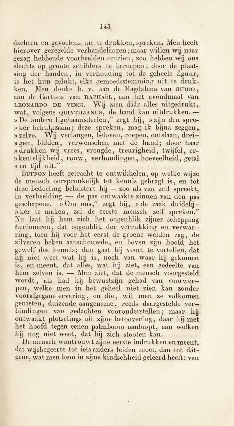 jachten en gevoelens uit le drukken, spreken. Men heelt hierover geregelde verhandelingen;maar willen wij naar gezag hebbende voorbeelden omzien, zoo hebben wij ons slechts op groote schilders te beroepen : door de plaat- sing der handen, in verhouding tot de geheele figuur, is het hun gelukt, elke gemoedsstemming uit te druk- ken. Men denke b. v. aan de Magdalena van guido , aan de Cartons van raphaöl, aan het avondmaal van leonardo de viNci. Wij zien daar alles uitgedrukt, wat, volgens quintilianus, de hand kan uitdrukken.— » De andere ligchaamsdeelen,” zegt hij, » zijn den spre- »ker behulpzaam; deze spreken, mag ik bijna zeggen, » zelve. Wij verlangen, beloven, roepen, ontslaan, drei- »gen, bidden, verwenschen met de hand; door haar »drukken wij vrees, vreugde, treurigheid, twijfel, er- »kentelijkheid, rouw, verhoudingen, hoeveelheid, getal » en tijd uit.” Buffon heeft getracht te ontwikkelen, op welke wijze de menscli oorspronkelijk tot kennis gebragt is, en tot deze bedoeling beluistert hij — zoo als van zelf spreekt, in verbeelding — de pas ontwaakte zinnen van den pas geschapene. »Om ons,” zegt hij, »de zaak duidely- »ker te maken, zal de eerste mensch zelf spreken.” Nu laat hij hem zich het oogenblik zijner schepping herinneren, dat oogenblik der verrukking en verwar- ring, toen hij voor het eerst de groene weiden zag, de zilveren beken aanschouwde, en boven zijn hoofd het gewelf des hemels; dan gaat hij voort te vertellen, dat hij niet weet wat hij is, noch van waar hij gekomen is, en meent, dat alles, wat hij ziet, een gedeelte van hem zei ven is. —- Men ziet, dat de mensch voorgesteld wordt, als had hij bewustzijn gehad van voorwer- pen, welke men in het geheel niet zien kan zonder voorafgegane ervaring, en die, wil men ze volkomen genieten, duizende aangename, reeds daargesteide ver- bindingen van gedachten vooronderstellen; maar hij ontwaakt plotselings uit zijne betoovering, daar hy met het hoofd tegen eenen palmboom aanloopt, aan welken hij nog niet weet, dat hij zich stooten kan. De mensch wantrouwt zijne eerste indrukken en meent, dat wijsbegeerte ,tot iets anders leiden moet, dan tot dat- gene, wat men hem in zijne kindschheid geleerd heeft: van