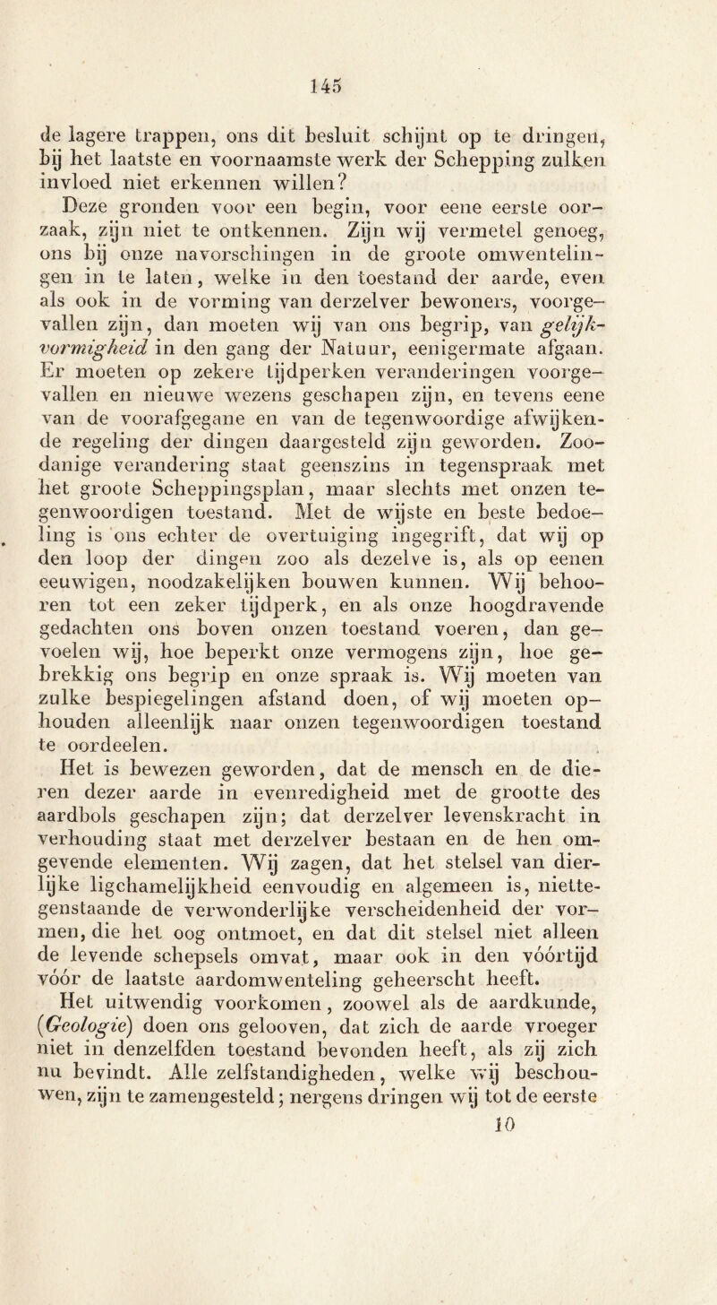 de lagere trappen, ons dit besluit schijnt op te dringen, bij het laatste en voornaamste werk der Schepping zulken invloed niet erkennen willen? Deze gronden voor een begin, voor eene eerste oor- zaak, zijn niet te ontkennen. Zijn wij vermetel genoeg, ons bij onze navorschingen in de groote omwentelin- gen in te laten, welke in den toestand der aarde, even als ook in de vorming van derzelver bewoners, voorge- vallen zijn, dan moeten wij van ons begrip, van gelijk- vormigheid in den gang der Natuur, eenigermate afgaan. Er moeten op zekere tijdperken veranderingen voorge- vallen en nieuwe wezens geschapen zijn, en tevens eene van de voorafgegane en van de tegenwoordige afwijken- de regeling der dingen daargesteld zijn geworden. Zoo- danige verandering staat geenszins in tegenspraak met liet groote Scheppingsplan, maar slechts met onzen te- gen woordigen toestand. Met de wijste en beste bedoe- ling is ons echter de overtuiging ingegrift, dat wij op den loop der dingen zoo als dezelve is, als op eenen eeuwigen, noodzakelijken bouwen kunnen. Wij belmo- ren tot een zeker tijdperk, en als onze hoogdravende gedachten ons boven onzen toestand voeren, dan ge- voelen wy, hoe beperkt onze vermogens zijn, hoe ge- brekkig ons begrip en onze spraak is. Wij moeten van zulke bespiegelingen afstand doen, of wij moeten op- houden alleenlijk naar onzen tegen woordigen toestand te oordeelen. Het is bewezen geworden, dat de mensch en de die- ren dezer aarde in evenredigheid met de grootte des aardbols geschapen zijn; dat derzelver levenskracht in verhouding staat met derzelver bestaan en de hen om- gevende elementen. Wij zagen, dat het stelsel van dier- lyke ligchamelijkheid eenvoudig en algemeen is, niette- genstaande de verwonderlijke verscheidenheid der vor- men, die het oog ontmoet, en dat dit stelsel niet alleen de levende schepsels omvat, maar ook in den vóórtijd vóór de laatste aardomwenteling geheerscht heeft. Het uitwendig voorkomen , zoowel als de aardkunde, (iGeologie) doen ons gelooven, dat zich de aarde vroeger niet in denzelfden toestand bevonden heeft, als zij zich nu bevindt. Alle zelfstandigheden, welke wij beschou- wen, zijn te zamengesteld; nergens dringen wij tot de eerste 10