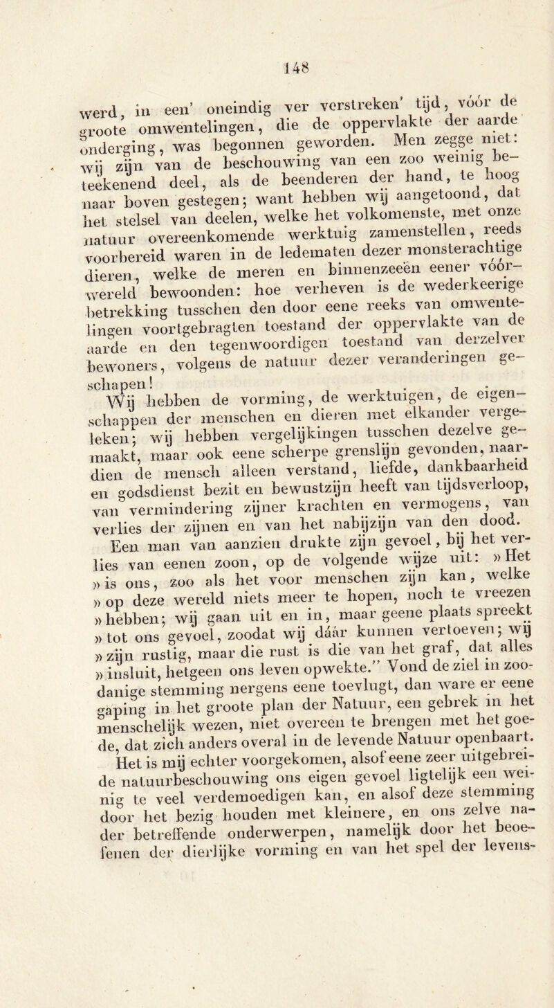 Werd, in een’ oneindig ver verstreken’ tijd vóór de sroote omwentelingen, die de oppervlakte der aarde onderging, was begonnen geworden. Men zegge niet. wii ziin van de beschouwing van een zoo weinig be teekenend deel, als de beenderen der hand te, hoog naar boven gestegen; want hebben wij aangetoona, da het stelsel van deelen, welke het volkomenste, met onze natuur overeenkomende werktuig zamenstellen, s voorbereid waren in de ledematen dezer monsterachtige dieren, welke de meren en binnenzeeen eener voor wereld bewoonden: hoe verheven is de wederkeerige betrekking tusschen den door eene reeks van omwente- lingen voortgebragten toestand der oppervlakte van de aarde en den tegenwoordige!! toestand van. derzelvei bewoners, volgens de natuur dezer veranderingen ge- s cli ci pen ^ , Wij hebben de vorming, de werktuigen, de eigen- schappen der menschen en dieren met elkander verge- leken- wij hebben vergelijkingen tusschen dezelve ge- maakt, maar ook eene scherpe grenslijn gevonden, naar- dien de mensch alleen verstand, liefde, dankbaarheid en godsdienst bezit en bewustzijn heeft van tijdsverloop, van vermindering zijner krachten en vermogens, van verlies der zijnen en van het nabijzijn van den doom Een man van aanzien drukte zijn gevoel, bij het ver- lies van eenen zoon, op de volgende wijze uit: »Het »is ons, zoo als het voor menschen zijn kan, welke » op deze wereld niets meer te hopen, noch te vreezen » hebben: wij gaan uit en in, maar geene plaats spreekt )> tot ons gevoel, zoodat wij daar kunnen vertoeven; wij » zijn rustig, maar die rust is die van het graf, dat alles » insluit, hetgeen ons leven opwekte.” Vond de ziel m zoo- danige stemming nergens eene toevlugt, dan ware er eene «wping inliet groote plan der Natuur, een gebrek in het menschelijk wezen, niet overeen te brengen met het goe- de dat zich anders overal in de levende Natuur openbaart. Het is mij echter voorgekomen, alsof eene zeer uitgebrei- de natuurbeschouwing ons eigen gevoel ligtehjk een wei- nig te veel verdemoedigen kan, en alsof deze stemming door het bezig houden met kleinere, en ons zelve na- der betreffende onderwerpen, namelijk door het beoe- fenen der dierlijke vorming en van het spel der levens-