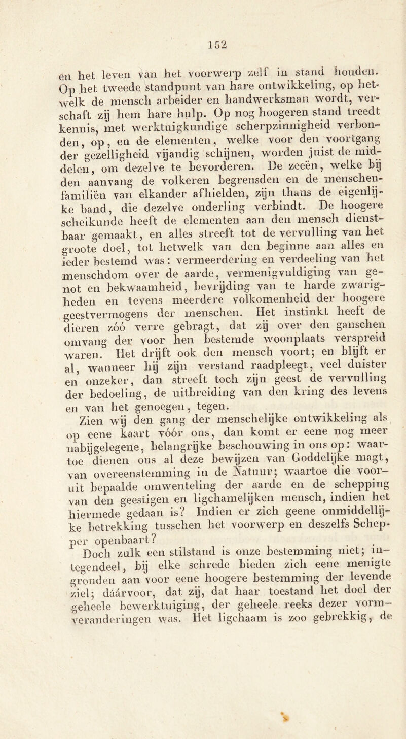 en het leven van het voorwerp zelf in stand houden. Op het tweede standpunt van hare ontwikkeling, op het- welk de mensch arbeider en handwerksman wordt, ver- schaft zij hem hare hulp. Op nog hoogeren stand treedt kennis, met werktuigkundige scherpzinnigheid verbon- den, op, en de elementen, welke voor den voortgang der gezelligheid vijandig schijnen, worden juist de mid- delen, om dezelve te bevorderen. De zeeen, welke hij den aan vang de volkeren begrensden en de menschen- familien van elkander afhielden, zijn thans de eigenlijk ke hand, die dezelve onderling verbindt. De hoogere scheikunde heeft de elementen aan den mensch dienst- baar gemaakt, en alles streeft tot de vervulling van het groote doel, tot hetwelk van den beginne aan alles en ieder bestemd was: vermeerdering en verdeeling van het menschdom over de aarde, vermenigvuldiging van ge- not en bekwaamheid, bevrijding van te harde zwarig- heden en tevens meerdere volkomenheid der hoogere geestvermogens der menschen. Het instinkt heelt de dieren zóó verre gebragt, dat zij over den ganschen omvang der voor hen bestemde woonplaats verspreid waren. Het drijft ook den mensch voort; en blijft er al wanneer hij zijn verstand raadpleegt, veel duister en onzeker, dan streeft toch zijn geest de vervuiling der bedoeling, de uitbreiding van den kring des levens en van het genoegen, tegen. Zien wij den gang der menschelijke ontwikkeling als op eene kaart vóór ons, dan komt er eene nog meer nabij gelegene, belangrijke beschouwing in ons op : waar- toe dienen ons al deze bewijzen van Goddelijke magt, van overeenstemming in de Natuur; waartoe die voor- uit bepaalde omwenteling der aarde en de schepping van den geestigen en ligchamelijken mensch, indien het hiermede gedaan is? Indien er zich geene onmiddellij- ke betrekking tusschen het voorwerp en deszelfs Schep- per openbaart ? > Doch zulk een stilstand is onze bestemming niet; in- tegendeel, bij elke schrede bieden zich eene menigte gronden aan voor eene hoogere bestemming der levende ziel; dadrvoor, dat zij, dat haar toestand het doel der geheele bewerktuiging, der geheele reeks dezer vorm- veranderingen was. Het ligchaam is zoo gebrekkig, de