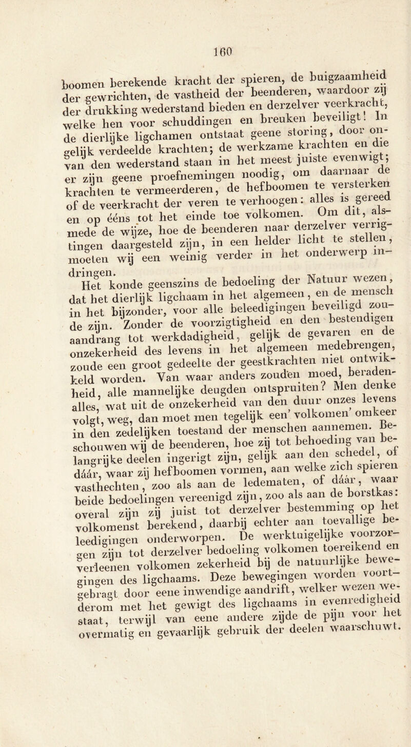 Loomen berekende kracht der spieren, de buigzaamheid der gewrichten, de vastheid der beenderen, waardoor zij der drukking wederstand bieden en derzelver veerkracht, welke hen voor schuddingen en breuken beveiligt: In de dierlijke ligchamen ontstaat geene storing, door on- tlok verdeelde krachten; de werkzame krachten en die van den wederstand staan in liet meest juiste evenwigt; er zijn geene proefnemingen noodig, om daarnaar krachten te vermeerderen, de hefboomen te versterken of de veerkracht der veren te verhoogen: alles is gei eed en op ééns tot het einde toe volkomen. Om 1 , a - mede de wijze, hoe de beenderen naar derzelver ven ig- tingen daargesteld zijn, in een helder licht te stellen, moeten wij een weinig verder in het onderwerp xn- A y»i ri crpn Het koude geenszins de bedoeling der Natuur wezen , dat het dierlijk ligchaam in het algemeen, en de menscli in het bijzonder, voor alle beleedigmgen beveiligd zou de zijn. Zonder de voorzigtigheid en den besten igen aandrang tot werkdadigheid, gelijk de gevaren en de onzekerheid des levens in het algemeen medebrengen, zoude een groot gedeelte der geestkrachten met ontwik- keld worden. Van waar anders zouden moed, beraden- heid, alle mannelijke deugden ontspruiten? Men denke alles, wat uit de onzekerheid van den duur onzes levens volgt, weg, dan moet men tegelijk een’ volkomen oinkeei in den zedelijken toestand der menschen aannemen. Be- schouwen wij de beenderen, hoe zij tot behoediiig van - langrijke deelen ingerigt zijn, gelijk aan den schedel, o déér waar zij hefboomen vormen, aan welke zie spiei 1 vasthechten ƒ zoo als aan de ledematen, of déar, waar heide bedoelingen vereenigd zijn, zoo als aan de boistk . overal zijn zij juist tot derzelver bestemming op liet volkomenst berekend, daarbij echter aan toevallige be- leedigingen onderworpen. De werktuigelijke y001^0 „en /,ij o tot derzelver bedoeling volkomen toereiken en verïeenen volkomen zekerheid bij de natuurlijke bewe- gingen des ligchaams. Deze bewegingen worden vooit gebrart door eene inwendige aandrift, welker wezen we- derom met het gewigt des ligchaams in evenredigheid staat, terwijl van eene andere zijde de pijn vooi hel overmatigen gevaarlijk gebruik der deelen waai schuw .