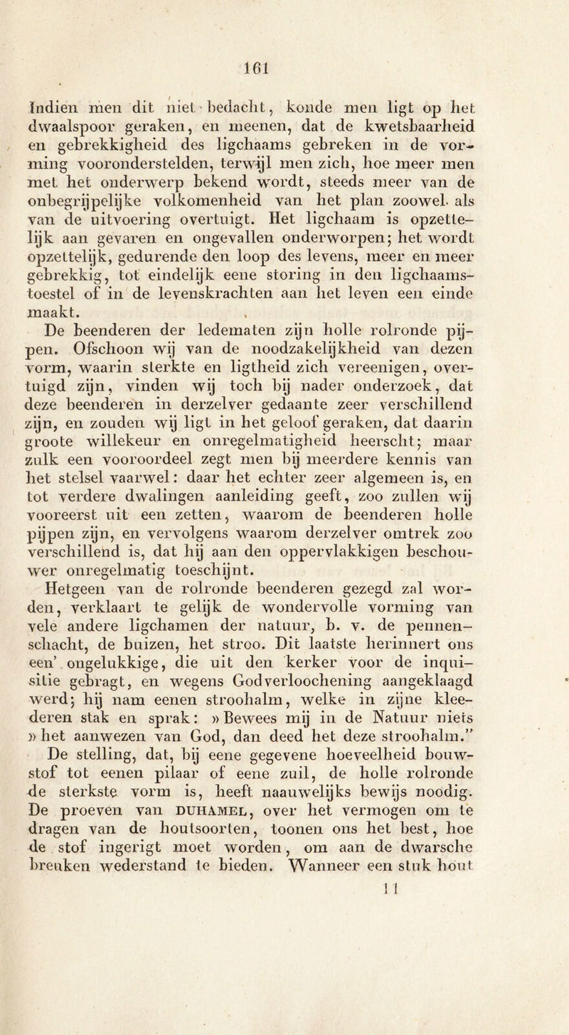 161 ïndien men dit niet bedacht, konde men ligt op het dwaalspoor geraken, en meenen, dat de kwetsbaarheid en gebrekkigheid des ligchaams gebreken in de vor- ming vooronderstelden, terwijl men zich, hoe meer men met het onderwerp bekend wrordt, steeds meer van de onbegrijpelijke volkomenheid van het plan zoowel, als van de uitvoering overtuigt. Het ligchaam is opzette- lijk aan gevaren en ongevallen onderworpen; het wordt opzettelijk, gedurende den loop des levens, meer en meer gebrekkig, tot eindelijk eene storing in den ligchaams- toestel of in de levenskrachten aan het leven een einde maakt. De beenderen der ledematen zijn holle rolronde pij- pen. Ofschoon wij van de noodzakelijkheid van dezen vorm, waarin sterkte en ligtheid zich vereenigen, over- tuigd zijn, vinden wij toch by nader onderzoek, dat deze beenderen in derzelver gedaante zeer verschillend zijn, en zouden wij ligt in het geloof geraken, dat daarin groote willekeur en onregelmatigheid heerscht; maar zulk een vooroordeel zegt men by meerdere kennis van het stelsel vaarwel: daar het echter zeer algemeen is, en tot verdere dwalingen aanleiding geeft, zoo zullen wij vooreerst uit een zetten, waarom de beenderen holle pijpen zijn, en vervolgens waarom derzelver omtrek zoo verschillend is, dat hij aan den oppervlakkigen beschou- wer onregelmatig toeschijnt. Hetgeen van de rolronde beenderen gezegd zal wor- den, verklaart te gelijk de wondervolle vorming van vele andere ligchamen der natuur, b. v. de pennen- schacht, de buizen, het stroo. Dit laatste herinnert ons een’ ongelukkige, die uit den kerker voor de inqui- sitie gebragt, en wegens God verloochening aangeklaagd werd; hij nam eenen stroohalm, welke in zijne klee- deren stak en sprak: » Bewees mij in de Natuur niets » het aanwezen van God, dan deed het deze stroohalm.” De stelling, dat, bij eene gegevene hoeveelheid bouw- stof tot eenen pilaar of eene zuil, de holle rolronde de sterkste vorm is, heeft naauwelijks bewijs noodig. De proeven van duhamel, over het vermogen om te dragen van de houtsoorten, toonen ons het best, hoe de stof ingerigt moet worden, om aan de dwarsche breuken wederstand Ie bieden. Wanneer een stuk hout