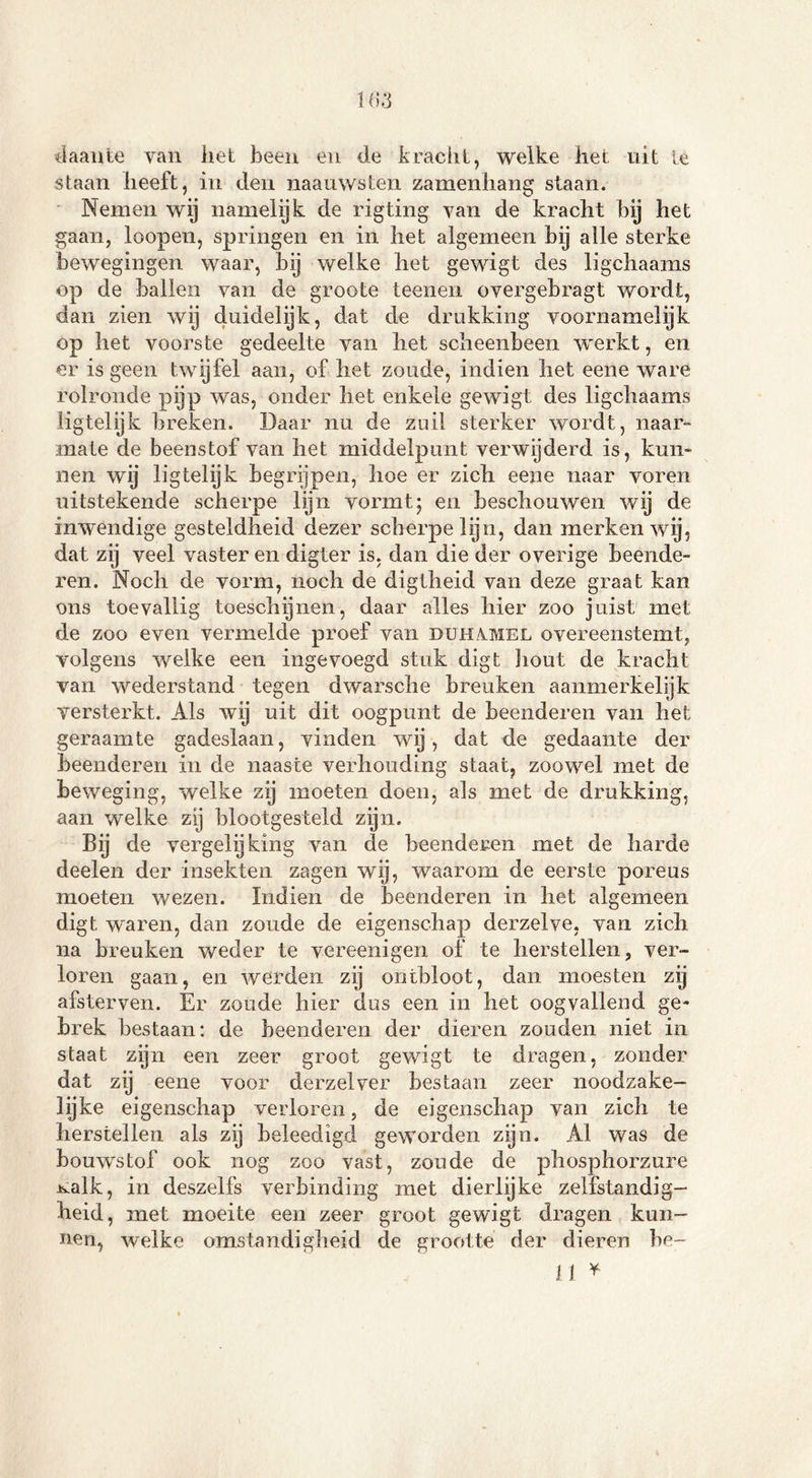 1 ()3 daante van het been en de kracht, welke het uit ie staan heeft, in den naauwsten zamenhang slaan. Nemen wij namelijk de rigting van de kracht bij het gaan, loopen, springen en in het algemeen bij alle sterke bewegingen waar, bij welke het gewigt des ligchaams op de ballen van de groote teenen overgebragt wordt, dan zien wij duidelijk, dat de drukking voornamelijk op het voorste gedeelte van liet scheenbeen werkt, en er is geen twijfel aan, of het zoude, indien het eene ware rolronde pijp was, onder liet enkele gewigt des ligchaams iigtelijk breken. Daar nu de zuil sterker wordt, naar» mate de beenstof van het middelpunt verwijderd is, kun- nen wij Iigtelijk begrijpen, hoe er zich eene naar voren uitstekende scherpe lijn vormt; en beschouwen wij de inwendige gesteldheid dezer scherpe lijn, dan merken wij, dat zij veel vaster en digter is. dan die der overige beende- ren. Noch de vorm, noch de digtheid van deze graat kan ons toevallig toeschijnen, daar alles hier zoo juist met de zoo even vermelde proef van duhvmel overeenstemt, volgens welke een ingevoegd stuk digt hout de kracht van wederstand tegen dwarsche breuken aanmerkelijk versterkt. Als wij uit dit oogpunt de beenderen van het geraamte gadeslaan, vinden wij, dat de gedaante der beenderen in de naaste verhouding staat, zoowel met de beweging, welke zij moeten doen, als met de drukking, aan welke zij blootgesteld zijn. Bij de vergelijking van de beenderen met de harde deelen der insekten zagen wij, waarom de eerste poreus moeten wezen. Indien de beenderen in het algemeen digt waren, dan zoude de eigenschap derzelve, van zich na breuken weder te vereenigen of te herstellen, ver- loren gaan, en werden zij ontbloot, dan moesten zij afsterven. Er zoude hier dus een in het oogvallend ge- brek bestaan: de beenderen der dieren zouden niet in staat zijn een zeer groot gewigt te dragen, zonder dat zij eene voor derzelver bestaan zeer noodzake- lijke eigenschap verloren, de eigenschap van zich te herstellen als zij beleedigd geworden zijn. Al was de bouwstof ook nog zoo vast, zoude de phosphorzure mdk, in deszelfs verbinding met dierlijke zelfstandig- heid, met moeite een zeer groot gewigt dragen kun- nen, welke omstandigheid de grootte der dieren be- lt *