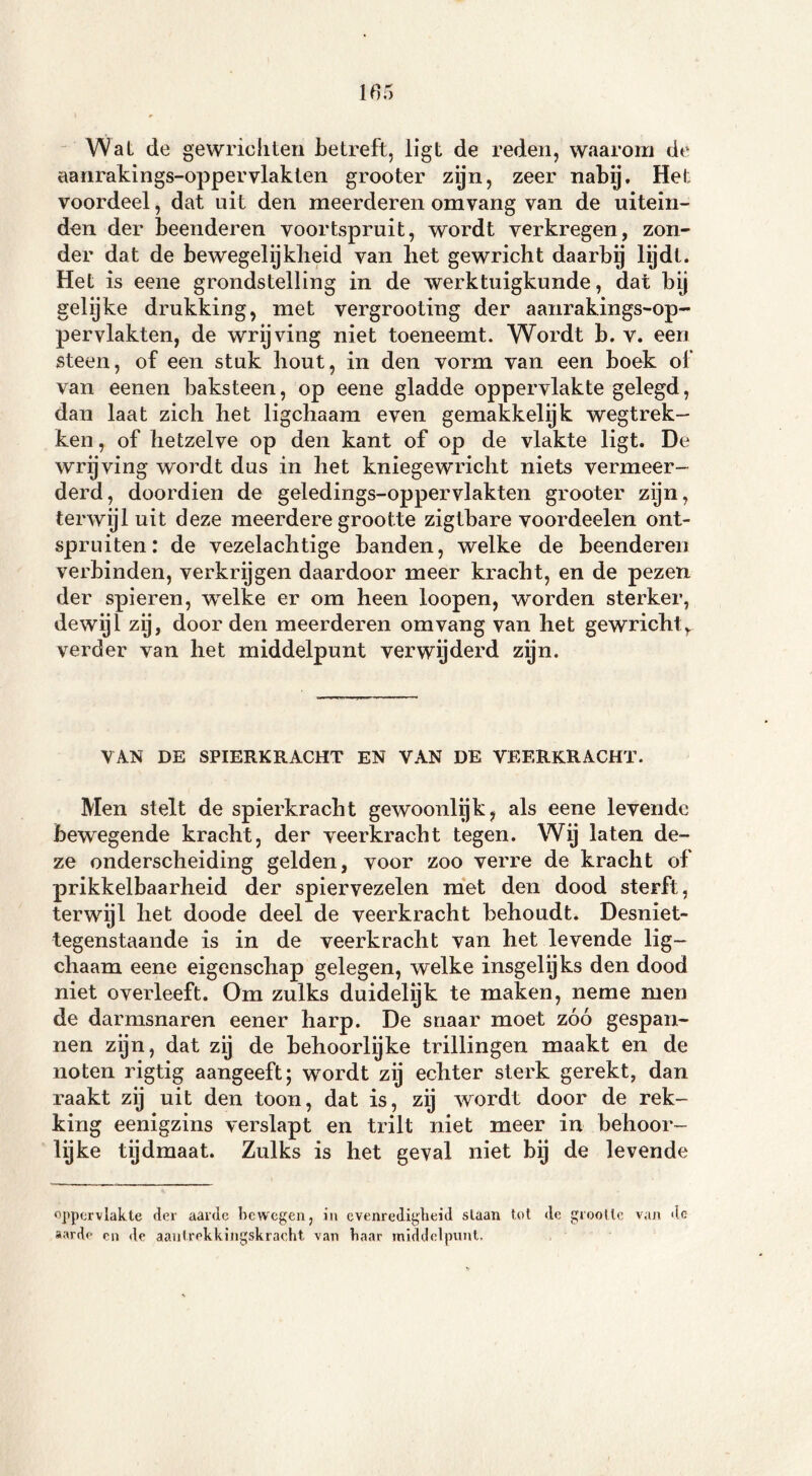 Wal de gewrichten betreft, ligt de reden, waarom de aanraldngs-oppervlakten grooter zijn, zeer nabij. Het voordeel, dat uit den meerderen om vang van de uitein- den der beenderen voortspruit, wordt verkregen, zon- der dat de bewegelijkheid van het gewricht daarby lijdt. Het is eene grondstelling in de werktuigkunde, dat bij gelijke drukking, met vergrooting der aanrakings-op- pervlakten, de wrijving niet toeneemt. Wordt b. v. een steen, of een stuk hout, in den vorm van een boek of van eenen baksteen, op eene gladde oppervlakte gelegd, dan laat zich het ligchaam even gemakkelijk wegtrek- ken , of hetzelve op den kant of op de vlakte ligt. De wrijving wordt dus in het kniegewricht niets vermeer- derd, doordien de geledings-oppervlakten grooter zijn, terwijl uit deze meerdere grootte zigtbare voordeelen ont- spruiten: de vezelachtige banden, welke de beenderen verbinden, verkrijgen daardoor meer kracht, en de pezen der spieren, welke er om heen loopen, worden sterker, dewijl zij, door den meerderen omvang van het gewricht,, verder van het middelpunt verwyderd zijn. VAN DE SPIERKRACHT EN VAN DE VEERKRACHT. Men stelt de spierkracht gewoonlijk, als eene levende bewegende kracht, der veerkracht tegen. Wij laten de- ze onderscheiding gelden, voor zoo verre de kracht of prikkelbaarheid der spiervezelen met den dood sterft, terwijl het doode deel de veerkracht behoudt. Desniet- tegenstaande is in de veerkracht van het levende lig- chaam eene eigenschap gelegen, welke insgelijks den dood niet overleeft. Om zulks duidelijk te maken, neme men de darmsnaren eener harp. De snaar moet zóó gespan- nen zijn, dat zij de behoorlijke trillingen maakt en de noten rigtig aangeeft; wordt zij echter sterk gerekt, dan raakt zij uit den toon, dat is, zij wordt door de rek- king eenigzins verslapt en trilt niet meer in behoor- lijke tijdmaat. Zulks is het geval niet bij de levende oppervlakte der aarde bewegen, in evenredigheid slaan tot do grootte van de sarde en de aantrekkingskracht van haar middelpunt.