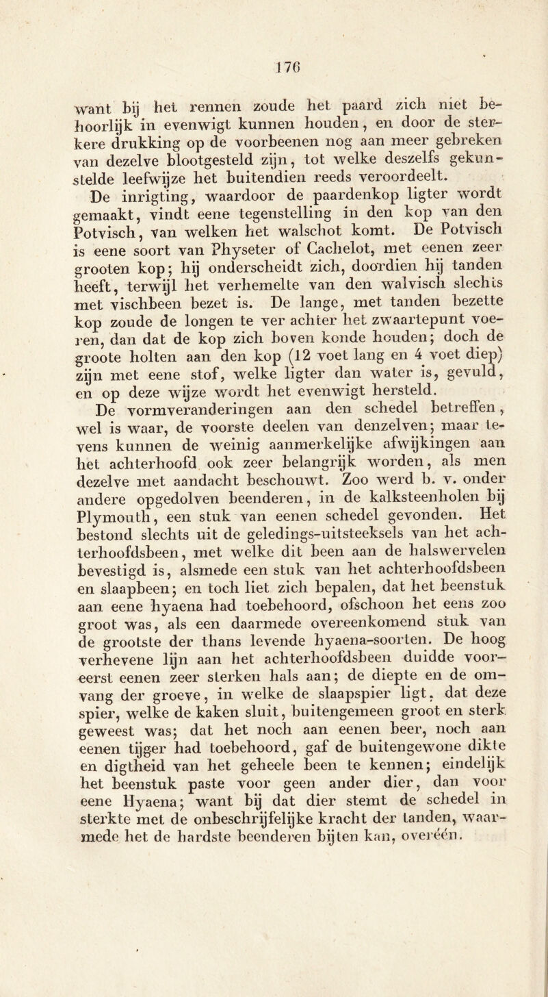 want bij het rennen zoude het paard zich niet be- hoorlijk in evenwigt kunnen houden, en door de ster- kere drukking op de voorbeenen nog aan meer gebreken van dezelve blootgesteld zijn, tot welke deszelfs gekun- stelde leefwijze het buitendien reeds veroordeelt. De inrigting, waardoor de paardenkop ligter wordt gemaakt, vindt eene tegenstelling in den kop van den Potvisch, van welken het walschot komt. De Potvisch is eene soort van Physeter of Cachelot, met eenen zeer grooten kop; hij onderscheidt zich, doordien hij tanden heeft, terwijl het verhemelte van den walvisch slechts met vischbeen bezet is. De lange, met tanden bezette kop zoude de longen te ver achter het zwaartepunt voe- len, dan dat de kop zich boven konde houden; doch de groote holten aan den kop (12 voet lang en 4 voet diep) zijn met eene stof, welke ligter dan water is, gevuld, en op deze wijze wordt het evenwigt hersteld. De vormveranderingen aan den schedel betreffen, wel is waar, de voorste deelen van denzelven; maar te- vens kunnen de weinig aanmerkelijke afwijkingen aan het achterhoofd ook zeer belangrijk worden, als men dezelve met aandacht beschouwt. Zoo werd b. v. onder andere opgedolven beenderen, in de kalksteenholen bij Plymouth, een stuk van eenen schedel gevonden. Het bestond slechts uit de geledings-uitsteeksels van het ach- terhoofdsbeen, met welke dit been aan de halswervelen bevestigd is, alsmede een stuk van het achterhoofdsbeen en slaapbeen; en toch liet zich bepalen, dat het beenstuk aan eene hyaena had toebehoord, ofschoon het eens zoo groot was, als een daarmede overeenkomend stuk van de grootste der thans levende hyaena-soorten. De hoog verhevene lyn aan het achterhoofdsbeen duidde voor- eerst eenen zeer sterken hals aan; de diepte en de om- vang der groeve, in welke de slaapspier ligt, dat deze spier, welke de kaken sluit, buitengemeen groot en sterk geweest was; dat het noch aan eenen beer, noch aan eenen tijger had toebehoord, gaf de buitengewone dikte en digtheid van het geheele been te kennen; eindelijk het beenstuk paste voor geen ander dier, dan voor eene Hyaena; want by dat dier stemt de schedel in sterkte met de onbeschrijfelijke kracht der tanden, waar- mede het de hardste beenderen bijten kan, overéén.