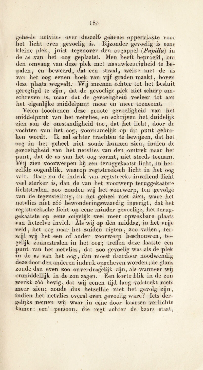 gcheele netvlies over deszelfs gcheele opper vlakte voor liet licht even gevoelig is. Bijzonder gevoelig is eene kleine plek, juist tegenover den oogappel (Pupilla) in de as van het oog geplaatst. Men heeft beproefd, om den omvang van deze plek met naauwkeurigheid te be- palen, en beweerd, dat een straal, welke met de as van het oog eenen hoek van vijf graden maakt, boven deze plaats wegvalt. Wij meenen echter tot het besluit geregtigd te zijn, dat de gevoelige plek niet scherp om* schreven is, maar dat de gevoeligheid veeleer tot aan het eigenlijke middelpunt meer en meer toeneemt. Velen loochenen deze groote gevoeligheid van het middelpunt van het netvlies, en schrijven het duidelijk zien aan de omstandigheid toe, dat het licht, door de vochten van het oog, voornamelijk op dit punt gebro- ken wordt. Ik zal echter trachten te bewijzen, dat het oog in het geheel niet zoude kunnen zien, indien de gevoeligheid van het netvlies van den omtrek naar het punt, dat de as van het oog vormt, niet steeds toenam. Wij zien voorwerpen by een teruggekaatst licht, in het- zelfde oogenblik, waarop regtstreeksch licht in het oog valt. Daar nu de indruk van regtstreeks invallend licht veel sterker is, dan de van het voorwerp teruggekaatste lichtstralen, zoo zouden wy het voorwerp, ten gevolge van de tegenstelling, in het geheel niet zien, ware het netvlies niet zóó bewonderingswaardig ingerigt, dat het regtstreeksche licht op eene minder gevoelige, het terug- gekaatste op eene ongelijk veel meer opwekbare plaats van hetzelve inviel. Als wij op den middag, in het vrije veld, het oog naar het zuiden rigten, zoo vallen, ter- wijl wij het een of ander voorwerp beschouwen, te- gelijk zonnestralen in het oog; treden deze laatste een punt van het netvlies, dat zoo gevoelig was als de plek in de as van het oog , dan moest daardoor noodwendig deze door den anderen indruk opgeheven worden; de glans zoude dan even zoo onverdragelijk zijn, als wanneer wij onmiddellijk in de zon zagen. Een korte blik in de zon werkt zóó hevig, dat wij eenen tijd lang volstrekt niets meer zien; zoude dus hetzelfde niet het gevolg zijn, indien het netvlies overal even gevoelig ware? Iets der- gelijks nemen wij waar in eene door kaarsen verlichte kamer: een’ persoon, die regt achter de kaars staat,