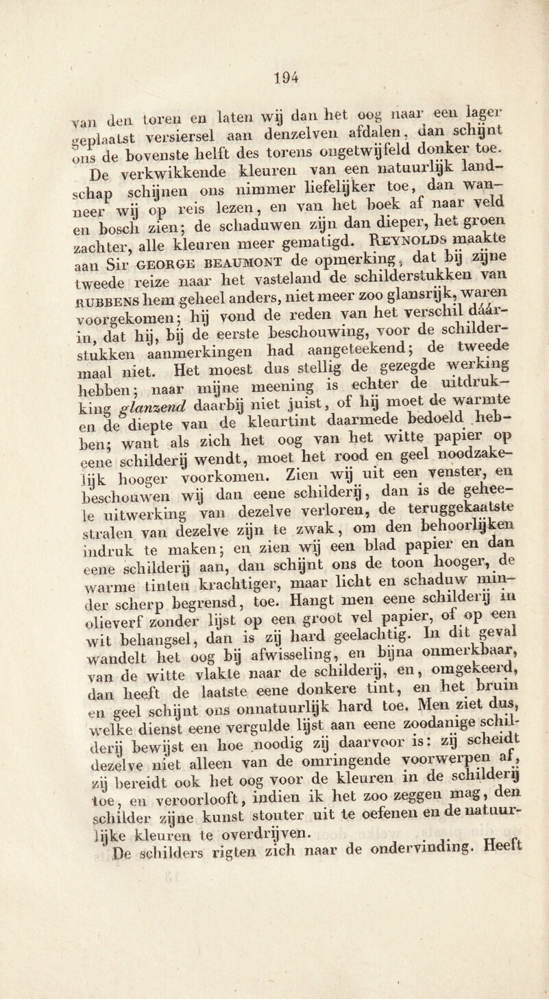 van den toren en laten wij dan het oog naar een lager geplaatst versiersel aan denzelven afdalen, dan schijnt ons de bovenste helft des torens ongetwijfeld donker toe. De verkwikkende kleuren van een natuurlijk land- schep schijnen ons nimmer liefelijker toe, dan wan- neer wij op reis lezen, en van het hoek af naar veld en bosch zien; de schaduwen zijn dan dieper, hei groen zachter, alle kleuren meer gematigd. Reynolds maakte aan Sir george beaumont de opmerking, dat bij zijne tweede reize naar het vasteland de schilderstukken van rubbens hem geheel anders, niet meer zoo glansrijk, waren voorgekomen; hij vond de reden van het verschil da r- in dat hij. bij de eerste beschouwing, voor de schilder- stukken aanmerkingen had aangeteekend; de tweede maal niet. Het moest dus stellig de gezegde werking hebben; naar mijne meening is echter de uitdruk king glanzend daarbij niet juist, of hij moet de warmte en de diepte van de kleurtint daarmede bedoeld heb- ben; want als zich het oog van het witte papier op eene schilderij wendt, moet het rood en geel noodzake- jijk hooger voorkomen. Zien wij uit een venster, en beschouwen wij dan eene schilderij, dan is de gehee- le uitwerking van dezelve verloren, de teruggekaatste stralen van dezelve zijn te zwak, om den behoorlijken indruk te maken; en zien wij een blad papier en dan eene schilderij aan, dan schijnt ons de toon hooger, de warme tinten krachtiger, maar licht en schaduw min der scherp begrensd, toe. Hangt men eene schilderij m olieverf zonder lijst op een groot vel papier, ox op een wit behangsel, dan is zij hard geelachtig. In dlt 8®val wandelt het oog bij afwisseling, en bijna onmerkbaar, van de witte vlakte naar de schilderij, en, omgekeerd, dan heeft de laatste eene donkere tint, en het bruin en geel schijnt ons onnatuurlijk hard toe. Men ziet dus, welke dienst eene vergulde lijst aan eene zoodanige schü- derij bewijst en hoe noodig zij daarvoor is: zij scheidt dezelve niet alleen van de omringende voorwerpen at, zij bereidt ook het oog voor de kleuren in de schilderij toe, en veroorlooft, indien ik het zoo zeggen mag, den schilder zijne kunst stouter uit te oefenenen enatuur lijke kleuren te overdrijven. „ f De schilders rigten zich naar de ondervinding, ee