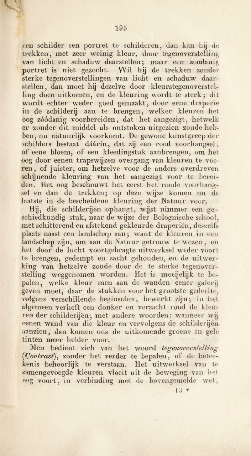 een schilder een portret te schilderen, dan kan hij de trekken, met zeer weinig kleur, door tegenoverstelling van licht en schaduw daarstellen; maar een zoodanig portret is niet gezocht. Wil hij de trekken zonder sterke tegenoverstellingen van licht en schaduw daar- stellen, dan moet hy dezelve door kleurstegenoverstel- ling doen uitkomen, en de kleuring wordt te sterk; dit wordt echter weder goed gemaakt, door eene draperie in de schilderij aan te brengen, welker kleuren het oog zóódanig voorbereiden, dat het aangezigt, hetwelk er zonder dit middel als ontstoken uitgezien zoude heb- ben, nu natuurlyk voorkomt. De gewone kunstgreep der schilders bestaat dctarin, dat zij een rood voorhangsel , of eene bloem, of een kleedingstuk aanbrengen, om het oog door eenen trapswijzen o ver gang van kleuren te voe- ren, of juister, om hetzelve voor de anders overdreven schijnende kleuring van het aangezigt voor te berei- den. Het oog beschouwt liet eerst het roode voorhang- sel en dan de trekken; op deze wijze komen nu de laatste in de bescheidene kleuring der Natuur voor. Hij, die schilderijen ophangt, wijst nimmer een ge- schiedkundig stuk, naar de wijze der Bolognische schooi, met schitterend en afstekend gekleurde draperien, deszelfs plaats naast een landschap aan; want de kleuren in een landschap zijn, om aan de Natuur getrouw te wezen, en het door de lucht voortgehragte uitwerksel weder voort te brengen, gedempt en zacht gehouden, en de uitwer- king van hetzelve zoude door de te sterke tegenover- stelling weggenomen worden. Het is moeijelijk te be- palen, welke kleur men aan de wanden eener galerij geven moet, daar de stukken voor het grootste gedeelte, volgens verschillende beginselen, bewerkt zijn; in het algemeen verheft een donker en verzacht rood de kleu- ren der schilderijen; met andere woorden: wanneer wij eenen wand van die kleur en vervolgens de schilderijen aanzien, dan komen ons de uitkomende groene en gele tinten meer helder voor. Men bedient zich van het woord tegenoverstelling (Contrast), zonder het verder te bepalen, of de betee- kenis behoorlijk te Verstaan. Het uitwerksel van te zamengevoegde kleuren vloeit uit de beweging van bet- oog voort, in verbinding met de bovengemelde wet, 1,3 *