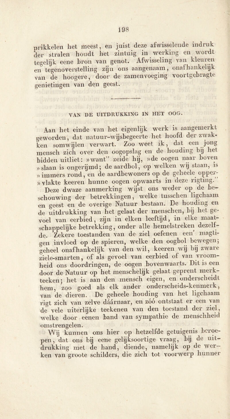 prikkelen liet meest, en juist deze afwisselende indruk der stralen houdt het zintuig in werking en wordt tegelijk eene bron van genot. Afwisseling van kleuren en tegenoverstelling zijn ons aangenaam, onafhankelijk van de hoogere, door de zamenvoeging voortgebragte genietingen van den geest. VAN DE UITDRUKKING IN HET OOG. Aan het einde van het eigenlijk werk is aangemeikt geworden, dat natuur-wijsbegeerte het hoofd der zwak- ken somwijlen verwart. Zoo weet ik, dat een jong mensch zich over den oogopslag en de houding bij hel bidden uitliet: »want” zeide hij, »de oogen naar boven » slaan is ongerijmd; de aardbol, op welken wij staan, is »immers rond, en de aardbewoners op de geheele opper- >) vlakte keeren hunne oogen opwaarts in aeze rigting. Deze dwaze aanmerking wijst ons weder op de be- schouwing der betrekkingen, welke tusschen ligchaam en geest en de overige Natuur bestaan. De houding en de uitdrukking van het gelaat der menschen, bij het ge- voel van eerbied, zijn in eiken leeftijd, in elke maat- schappelijke betrekking, onder alle hemelstreken dezelf- de. Zekere toestanden van de ziel oefenen een magti- gen invloed op de spieren, welke den oogbol bewegen; geheel onafhankelijk van den wil, keeren wij bij zware ziele-smarten, of als gevoel van eerbied of van vroom- heid ons doordringen, de oogen bovenwaarts. Dit is een door de Natuur op het menschelijk gelaat geprent merk- teeken; het is aan den mensch eigen, en ondeischeidt hem, zoo goed als elk ander onderscheids-kenmerk, van de dieren. De geheele houding van het ligchaam rigt zich van zelve ddarnaar, en zóó ontstaat er een van de vele uiterlijke teekenen van den toestand der ziel, welke door eenen band van sympathie de menschheid omstrengelen. Wij kunnen ons hier op hetzelfde getuigenis beroe- pen, dat ons bij eene gelijksoortige vraag, bij de uit- drukking met de hand, diende, namelijk op de wer- ken van groote schilders, die zich tot voorwerp hunner