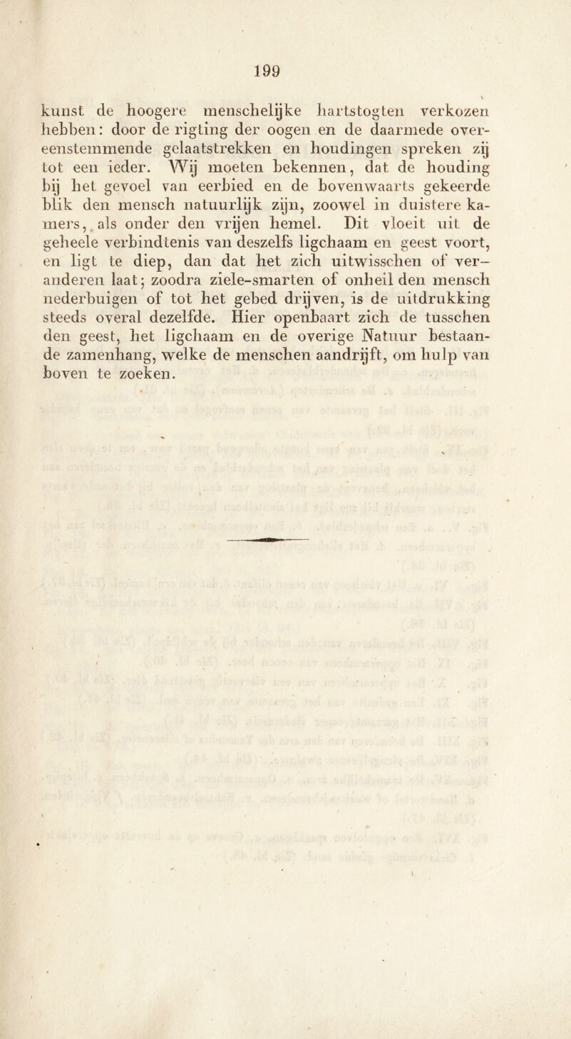 kunst de hoogere mensch elijke hartstogten verkozen hebben: door de rigting der oogen en de daarmede over- eenstemmende gelaatstrekken en houdingen spreken zij tot een ieder. Wij moeten bekennen, dat de houding bij het gevoel van eerbied en de bovenwaarts gekeerde blik den mensch natuurlijk zijn, zoowel in duistere ka- mers, als onder den vrijen hemel. Dit vloeit uit de geheele verbindtenis van deszelfs ligchaam en geest voort, en ligt te diep, dan dat het zich uitwisschen of ver- anderen laat; zoodra ziele-smarten of onheil den mensch nederbuigen of tot het gebed drijven, is de uitdrukking steeds overal dezelfde. Hier openbaart zich de tusschen den geest, het ligchaam en de overige Natuur bestaan- de zamenhang, welke de menschen aandrijft, om hulp van boven te zoeken.