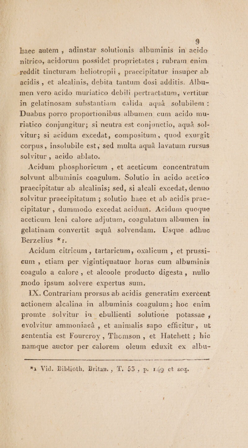 haec autem , adinstar solutionis albuminis in acido nitrico, acidorum possidet proprietates ; rubram enim reddit tincturam heliotropii , praecipitatur insuper ab acidis , et alcalinis, debita tantum dosi additis. Albu- men vero acido muriatico debili pertractatum, vertitur in gelatinosam substantiam calida aqua solubilem : Duabus porro proportionibus albumen, cum aeido mu- riatico conjungitur; si neutra est conjunctio, aquà sol- vitur; si acidum excedat, compositum, quod exurgit corpus , insolubile est, sed multa aquá lavatum rursus solvitur , acido ablato. Acidum phosphoricum , et aceticum concentratum solvunt albuminis coagulum. Solutio in acido acetico praecipitatur ab alcalinis; sed, si alcali excedat, denuo solvitur praecipitatum ; solutio haec et ab acidis prae- cipitatur , dummodo excedat acidum. Acidum quoque aceticum leni calore adjutum, coagulatum albumen in gelatinam convertit aquà solvendam. Usque. adhuc Berzelius *r. Acidum citricum , tartaricum, oxalicum , et prussi- eum , etiam per vigintiquatuor horas cum albuminis coagulo a calore , et aleoole producto digesta, nullo modo ipsum solvere expertus sum. | IX. Contrariam prorsus ab acidis generatim exercent actionem alcalina in albuminis coagulum ; hoc enim promte solvitur iu ebullienti solutione potassae , evolvitur ammoniacà , et animalis sapo efficitur, ut sententia est Fourcroy , Thomson , et Hatchett ; hic namque auctor per calorem oleum eduxit ex albu- —— n MM ÀMnÀ ——— ——— e ——À—