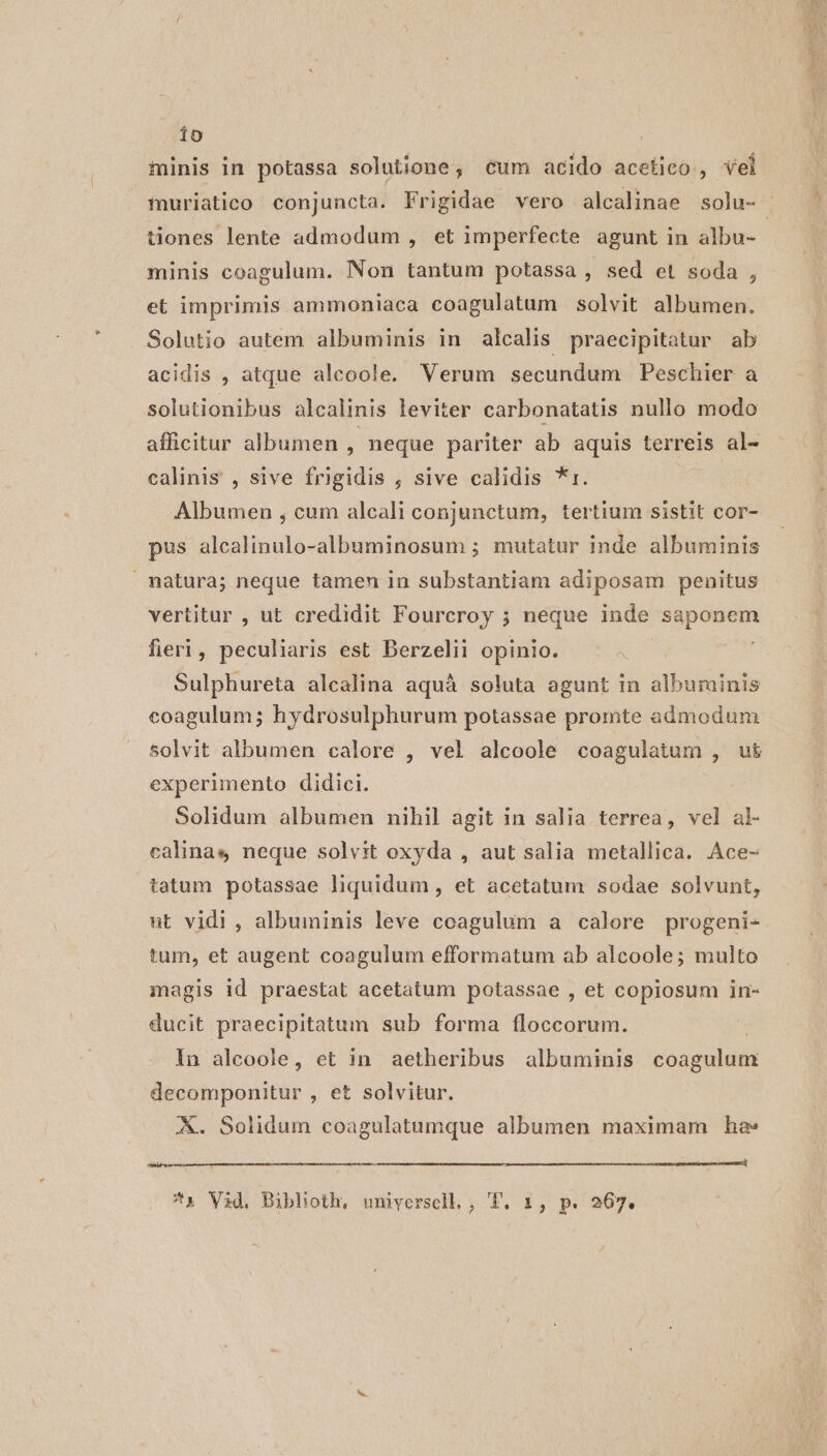 io finis in potassa solutione, cum acido acetico , vel tiones lente admodum , et imperfecte agunt in albu- minis coagulum. Non tantum potassa , Sed et soda , et imprimis ammoniaca coagulatum solvit albumen. Solutio autem albuminis in alcalis praecipitatur ab acidis , atque aleoole, Verum secundum Peschier a solutionibus alcalinis leviter carbonatatis nullo modo afficitur albumen , neque pariter ab aquis terreis al- calinis , sive frigidis , sive calidis *r. | Albumen , cum alcali conjunctum, tertium sistit cor- pus alealinulo-albuminosum ; mutatur inde albuminis natura; neque tamen in substantiam adiposam penitus vertitur , ut credidit Fourcroy ; neque inde saponem fieri, peculiaris est Berzelii opinio. Sulphureta alcalina aquáà soluta agunt in albuminis coagulum; hydrosulphurum potassae promte admodum solvit albumen calore , vel alcoole coagulatum , u&amp; experimento didici. Solidum albumen nihil agit in salia terrea, vel al- calinas neque solvst oxyda , aut salia metallica. Ace- tatum potassae liquidum , et acetatum sodae solvunt, ut vidi, albuminis leve coagulum a calore progeni- tum, et augent coagulum efformatum ab alcoole; multo magis id praestat acetatum potassae , et copiosum in- ducit praecipitatum sub forma floccorum. in alcoole, et in aetheribus albuminis coagulum decomponitur , et solvitur. X. Solidum coagulatumque albumen maximam hae» D———R———^A——4—^—^^^^AA€A ARA —A—A(————M——— B