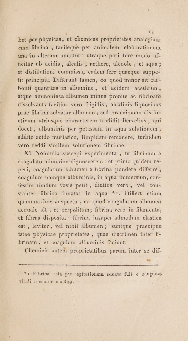 bet per physicas, et chemicas proprietates analogiam cum fibrina , facileque per animalem elaborationem una in alteram mutatur: utraque pari fere modo af- ficitur ab acidis, alcalis ; aethere, alcoole , et aqua ; et distillationi commissa, eadem fere quaeque suppe- tit principia. Differunt tamen, eo quod minor sit car- bonii quantitas in albumine, et acidum aceticum , atque ammoniaca albumen minus promte ac fibrinam dissolvant; facilius vero frigidis , alcalinis liquoribus prae fibrina solvatur albumen ; sed praecipuum distin- ctivum utriusque characterem tradidit Berzelius , qui docet, albuminis per potassam in aqua solutionem , addito acido muriatico, limpidam remanere, turbidam. vero reddi similem solutionem fibrinae. XI. Nohnulla suscepi experimenta , ut fibrinam a eoagulato albumine dignoscerem : et primo quidem re- peri, coagulatum albumen a fibrina pondere differre ; coagulum namque albuminis, in aqua immersum, con- festim fundum vasis petit , diutius. vero, vel con- stanter fibrina innatat in aqua *:. Differt etiam quammaxime adspectu , eo quod eoagulatum albumen aequale sit , et perpolitam; fibrina vero in filamenta, et fibras disposita : fibrina insuper admodum elastica est , leviter, vel nihil albumen ; suntque praecipue istae physicae proprietates , quae discrimen inter fi- brinam , et coagaülum albuminis faciunt. Chemicis aute proprietatibus parum inter se dif- eu *i- Fibrina ista per agitatioDema educta fui&amp; e sanguine Yituli recenter mactak.
