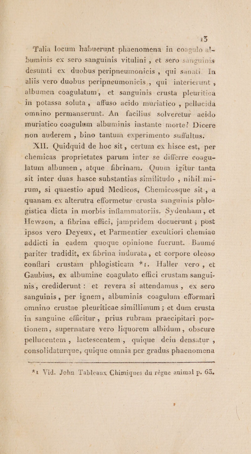 135 Talia locum habuerunt phaenomena in coagulo al- buminis ex sero sanguinis vitulini , et sero sanguinis desutti ex duobus peripneumonicis , qui sanati. In aliis vero duobus peripneumonicis,, qui interierunt , albumen coagulatum, et sanguinis crusta pleuritica in potassa soluta, affuso acido muriatico , pellucida omnino permanserunt. Án facilius solveretur acido muriatico coagulum albuminis instante morte? Dicere non auderem , bino tantum experimento suffultus. Xll. Quidquid de hoc sit, certum ex hisce est, per chemicas proprietates parum inter se differre coagu- latum albumen , atque fibrinam, Quum igitur tanta sit inter duas hasce substantias similitudo , nihil mi- rum, si quaestio apud Medicos, Chemicosque sit. a quanam. ex alterutra efformetur crusta sanguinis phlo- gistica dieta in morbis inflammatoriis, Sydenham, et Wevvson, a fibrina effici, jampridem docuerunt ; post ipsos vero Deyeux, et Parmentier excultiori chemiae addicti in. eadem quoque opinione fuerunt. .DBaumé pariter tradidit, ex fibrina indurata, et corpore oleoso conflari crustam phlogisticam *:. Haller vero , et Gaubius, ex albumine coagulato effici crustam sangui- nis, crediderunt: et revera si attendamus ,. ex sero sanguinis, per ignem, albuminis coagulum efformari omnino crustae pleuriticae simillimum ; et dum crusta in sanguine effcitur , prius rubram praecipitari por- tüonem, supernatare vero liquorem albidum, obscure pellucentem , lactescentem , quique dein densatur , consolidaturque, quique omnia per gradus phaenomena —— *1 Vid. John Tableaux Chimiques du régne animal p. 63,