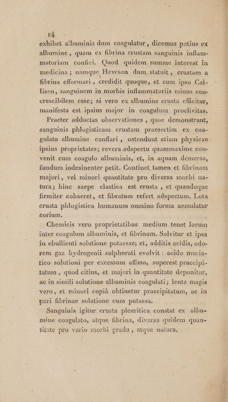 exhibet albuminis dum coagulatur, dicemus potius ex albumine , quam ex fibrina crustam sanguinis inflam- matoriam confici. Quod quidem summe interest in medicina ; namque Hewson dum. statuit , crustam a fibrina efformari , credidit quoque, et cum ipso Cal- lisen, sanguinem in morbis inflammatoriis minus con- crescibilem esse; si vero ex albumine crusta efficitur, manifesta est ipsius major in coagulum proclivitas, Praeter adductas observationes , quae demonstrant, sanguinis phlogisticam crustam praesertim ex. coa- gulato albumine conflari, ostendunt etiam physicae ipsius proprietates; revera adspectu quammaxime con- venit cum coagulo albuminis, et, in aquam demersa, fundum indesinenter petit. Continet tamen et fibrinam majori, vel minori quantitate pro diversa morbi na- tura; hinc saepe elastica est crusta , et quandoque firmiter cohaeret, et fibratum refert adspectum. Lota crusta phlogistica humanum omnino forma aemulatur corium. Chemicis vero proprietatibus medium tenet locum inter coagulum albuminis, et fibrinam. Solvitur et ipsa in ebullienti solutione potassae; et, additis acidis, odo- rem gaz hydrogenii sulphurati evolvit : acido muria- tico solutioni per excessum affuso, superest praecipi- iatum , quod citius, et majori in quantitate deponitur, ac in simili solutione albuminis coagulati; lente magis vero, et minori copià obtinetur praecipitatum, ac in pari fibrinae solutione cum potassa. Sanguinis igitur crusta pleuritica constat ex albu- mine coagulato, atque fibrina, diversa quidem quan- tipate pfo vario morbi gradu , atque. natura,