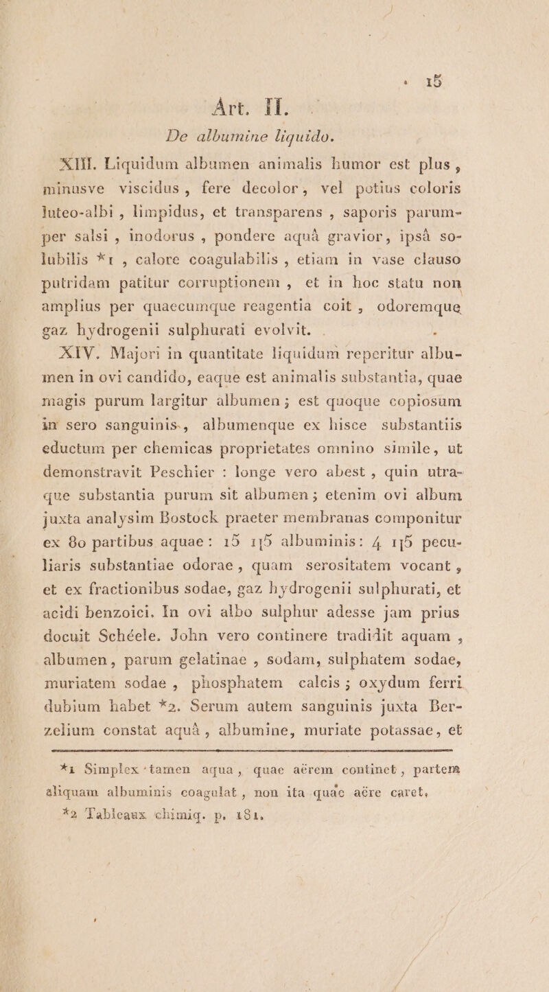 Art. If. De albumine liquido. XII. Liquidum albumen animalis bumor est plus , minasve viscidus , fere decolor, vel potius coloris luteo-albi , limpidus, et transparens , saporis parum- per salsi , inodorus , pondere aquá gravior, ipsá so- lubilis *t , calore coagulabilis , etiam in vase clauso putridam patitur corruptionem , et in hoc statu non amplius per quaecumque reagentia coit, odoremque gaz hydrogenii sulphurati evolvit. . ; XIV. Majori in quantitate liquidum reperitur albu- men in ovi candido, eaque est animalis substantia, quae magis purum largitur albumen ; est quoque copiosum in sero sanguinis, albumenque ex hisce substantiis eductum per chemicas proprietates omnino simile, ut demonstravit Peschier : longe vero abest , quin utra- que substantia purum sit albumen ; etenim ovi album juxta analysim Bostock praeter membranas componitur ex 8o partibus aquae: 15 1:|5 albuminis: 4 15 pecu- laris substantiae odorae , quam serositatem vocant, et ex fractionibus sodae, gaz hydrogenii sulphurati, et acidi benzoici. In ovi albo sulphur adesse Jam prius docuit Schéele. John vero continere tradidit aquam , albumen, parum gelatinae , sodam, sulphatem sodae, muriatem sodae , phosphatem calcis ; oxydum ferri dubium habet *2. Serum autem sanguinis juxta Der- zelium constat aquáà , albumine, muriate potassae, et *i Simplex:tamen aqua, quae aérem continet, partem E E . E * E aliquam albuminis coagulat, non ita quac aére caret, *2 Tableaux chimiq. p. 181.