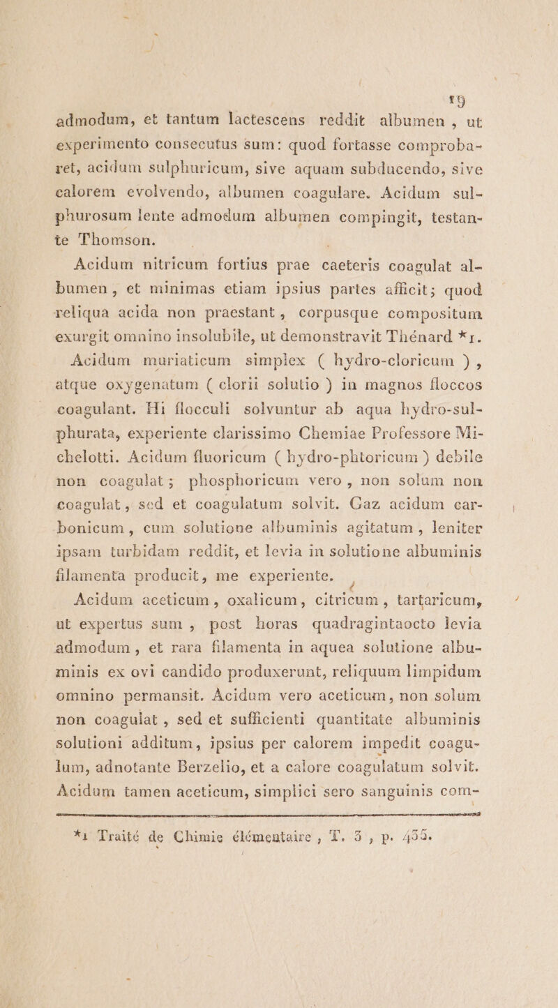 zi admodum, et tantum lactescens reddit albumen , ut experimento consecutus sum: quod fortasse comproba- ret, acidum sulphuricum, sive aquam subducendo, sive calorem evolvendo, albumen coagulare. Acidum sul- phurosum lente admodum albumen compingit, testan- te Thomson. Acidum nitricum fortius prae caeteris coagulat al- bumen, et minimas etiam ipsius partes afficit; quod reliqua acida non praestant, corpusque compositum exurgit omnino insolubile, ut demonstravit Thénard *r. Acidum muriaticum simplex ( hydro-cloricum ) , atque oxygenatum ( clorii solutio ) in magnos floccos coagulant. Hi flocculi solvuntur ab aqua hydro-sul- phurata, experiente clarissimo Chemiae Professore Mi- chelotti. Acidum fluoricum ( hydro-phtoricum ) debile non coagulat; phosphoricum vero , non solum non coagulat, scd et coagulatum solvit. Gaz acidum car- bonicum , cum solutione albuminis agitatum , leniter ipsam turbidam reddit, et levia in solutione albuminis flamenta producit, me experiente. | Acidum aceticum , oxalicum, citricum , tartaricum, ut expertus sum , post horas quadragintaocto levia admodum, et rara filamenta in aquea solutione albu- minis ex ovi candido produxerunt, reliquum limpidum omnino permansit. Àcidum vero aceticum , non solum non coagulat, sed et sufficienti quantitate albuminis solutioni additum, ipsius per calorem impedit coagu- lum, adnotante Berzelio, et a calore coagulatum solvit. Acidum tamen aceticum, simplici sero sanguinis com- *i Traité de Chimie élémentaue, T. 5, p. 433. 