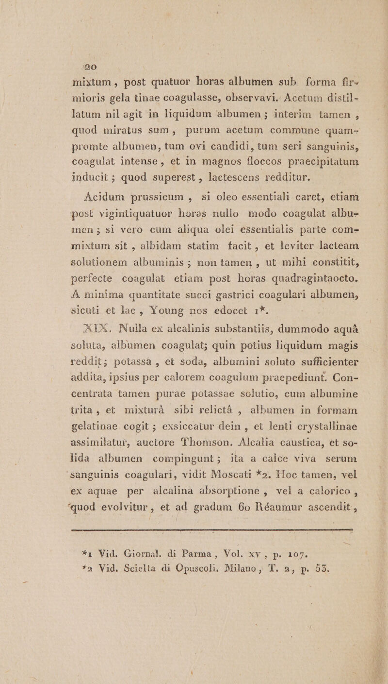 mixtum , post quatuor horas albumen sub forma fir- mioris gela tinae coagulasse, observavi. Acetum distil- latum nil agit in liquidum albumen ; interim tamen , quod miratus sum , purum acetum commune quam- promte albumen, tum ovi candidi, tum seri sanguinis, coagulat intense, et in magnos fíloccos praecipitatum inducit ; quod superest , lactescens redditur. Acidum prussicum , si oleo essentiali caret, etiam post vigintiquatuor horas nullo modo coagulat albu- men; si vero cum aliqua olei essentialis parte comes mixtum sit , albidam statim facit, et leviter lacteam solutionem albuminis ; non tamen , ut mihi constitit, perfecte coagulat etiam post horas quadragintaocto. Á minima quantitate succi gastrici coagulari albumen, sicuti et lac , Young nos edocet i*. XIELX. Nulla ex alealinis substantiis, dummodo aquá soluta, albumen coagulat; quin potius liquidum magis reddit; potassa , et soda, albumini soluto sufficienter addita, ipsius per calorem coagulum praepediunt. Con- centrata tamen purae potassae solutio, cum albumine irita, et mixturà sibi relictáà , albumen in formam gelatinae cogit ; exsiccatur dein , et lenti crystallinae assimilatur, auctore Thomson. Alcalia caustica, et So- lida albumen compingunt; ita a calce viva serum sanguinis coagulari, vidit Moscati *5. Hoc tamen, vel ex aquae per alcalina absorptione , vel a calorico , *quod evolvitur, et ad gradum 60 HRéaumur ascendit , ( *1 Vid. Giornal. di Parma, Vol. XV. 90467, *a Vid. Scielta di Opuscoli. Milano, T. 2, p. 53.