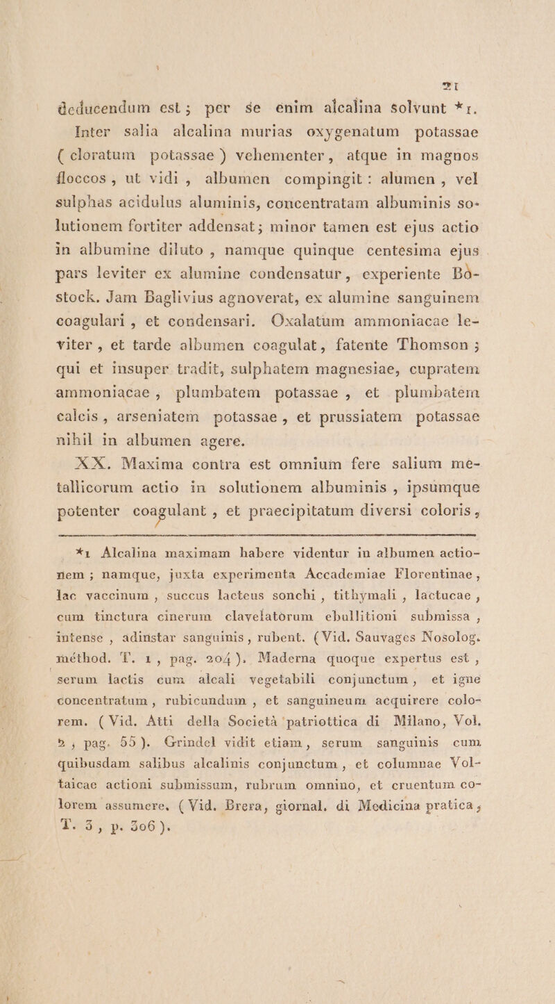 7i deducendum est; per se enim alcalina solvunt *r. Inter salia alcalina murias oxygenatum potassae (cloratum potassae ) vehementer, atque in magnos ífloccos , ut vidi, albumen compingit: alumen , vel sulphas acidulus aluminis, concentratam albuminis so- lutionem fortiter addensat; minor tamen est ejus actio in albumine diluto , namque quinque centesima ejus pars leviter ex alumine condensatur, experiente Bà- stock. Jam Baglivius agnoverat, ex alumine sanguinem coagulari , et condensari. Oxalatuüm ammoniacae le- viter , et tarde albumen coagulat, fatente 'Thomson ; qui et insuper tradit, sulphatem magnesiae, cupratem ammoniacae , plumbatem potassae , et plumbatem caleis , arseniatem potassae, et prussiatem potassae nihil in albumen agere. XX. Maxima contra est omnium fere salium me- tallicorum actio in solutionem albuminis , ipsumque potenter coagulant , €t praecipitatum diversi coloris , *1 Alcalina maximam habere videntur in albumen actio- nem ; namque, juxta experimenta Accademiae Florentinae, lac vaccinum , succus lacteus sonchi, tithymali , lactucae, cum tinctura cinerum claveíatorum ebullitioni submissa , intense , adinstar sanguinis , rubent. (Vid. Sauvages Nosolog. m»iéthod. T. 1, pag. 204). Maderna quoque expertus est, serum lactis cum alcali vegetabili conjunctum, et igne concentratum , rubicundum , et sanguineum. acquirere colo- rem. (Vid. Átt1 della Società 'patriottica di Milano, Vol. 5; pag. 95). Grindel vidit etiam, serum sanguinis cum quibusdam salibus alcalinis conjunctum , et columnae Vol- taicae actioni submissum, rubrum omnino, et cruentum co- lorem assumere, ( Vid. Brera, giornal. di Medicina pratica ; 1. 5, p. 306).