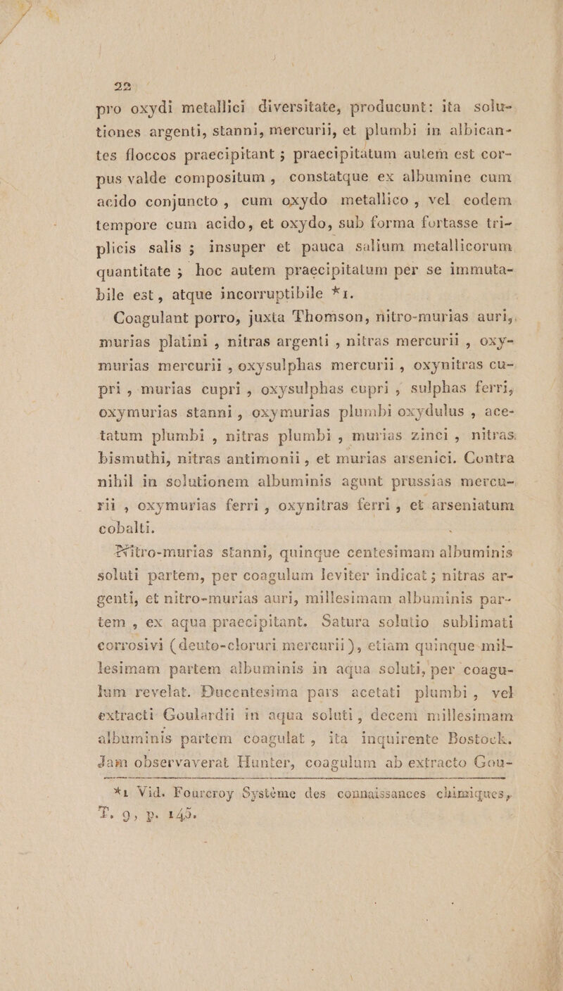 25 pro oxydi metallici diversitate, producunt: ita solu- tiones argenti, stanni, mercurii, et plumbi in albican- tes floccos praecipitant ; praecipitatum aulem est cor- pus valde compositum , constatque ex albumine cum acido conjuncto , cum oxydo metallico , vcl eodem tempore cum acido, et oxydo, sub forma fortasse tri- plicis salis ; insuper et pauca salium metallicorum quantitate ; hoc autem praecipitatum per se immuta- bile est, atque incorruptibile *1. Coagulant porro, juxta Thomson, nitro-murias auri; murias platini , nitras argenti , nitras mercurii , oxy- murias mercurii , oxysulphas mercurii , oxynitras cu- pri, murias cupri , oxysulphas cupri ; sulphas ferri, oxymurias stanni, oxymurias plumbi oxydulus , ace- tatum plumbi , nitras plumbi , murias zinci, nitras. bismuthi, nitras antimonii, et murias arsenici. Contra nihil in solutionem albuminis agunt prussias mercu- rii , oxymurias ferri , oxynitras ferri , et arseniatum cobalti. TWtro-murias stanni, quinque centesimam albuminis soluti partem, per coagulum leviter indicat ; nitras ar- genti, et nitro-murias auri, millesimam albuminis par- tem , ex aqua praecipitant. Satura solutio sublimati corrosivi ( deuto-cloruri mercurii ), etiam quinque-mil- lesimam partem albuminis in aqua soluti, per coagu- lum revelat. Ducentesima pars acetati plumbi, vel extract: Goulardti in aqua soluti, decem millesimam albuminis partem coagulat , ita inquirente Bostock. pacte rem — Jam observaverat Hunter, coagulum ab extracto Gou- *1 Vid. Fourcroy Systéme des connaissances chimiques, ya 9 » HD 142.