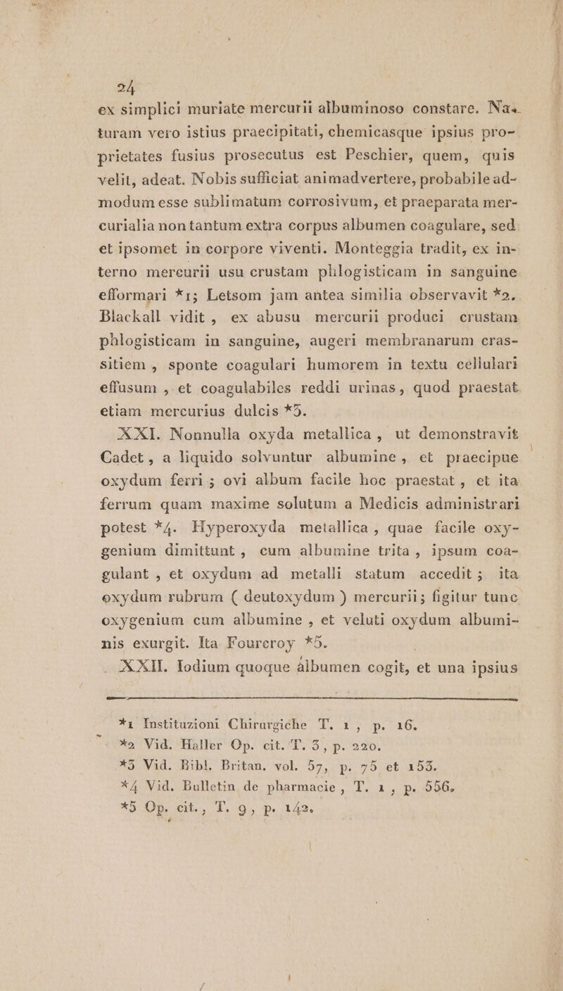 ex simplici muriate mercurii albuminoso constare. Na. turam vero istius praecipitati, chemicasque ipsius pro- prietates fusius prosecutus est Peschier, quem, quis velit, adeat. Nobis sufficiat animadvertere, probabile ad- modum esse sublimatum corrosivum, et praeparata mer- curialia non tantum extra corpus albumen coagulare, sed et ipsomet in corpore viventi. Monteggia tradit, ex in- terno mercurii usu erustam pllogisticam in sanguine efformari *i; Letsom jam antea similia observavit *». Blackall vidit, ex abusu mercurii produci crustam pàlogisticam in sanguine, augeri membranarum cras- sitiem , sponte coagulari humorem in textu cellulari effusum , et coagulabiles reddi urinas, quod praestat etiam mercurius dulcis *5. XXI. Nonnulla oxyda metallica, ut demonstravit Cadet, a liquido solvuntur albumine, et praecipue oxydum ferri; ovi album facile hoc praestat, et ita ferrum quam maxime solutum a Medicis administrari potest *4. Hyperoxyda metallica, quae facile oxy- genium dimittunt , cum albumine trita , ipsum coa- gulant , et oxydum ad metalli statum accedit; ita exydum rubrum ( deutoxydum ) mercurii; figitur tunc. oxygenium cum albumine , et veluti oxydum albumi- nis exurgit. Ita Foureroy *5. i . XXII. Todium quoque álbumen cogit, et una ipsius D nmt *i Instituzioni Chirurgiche T. 10 0». 46: *o Vid. Haller Op. cit. T. 5, p. 220. 3 Vaid. HibLl Britan, wol 57, p, 75 et 153, *A4 Vid. Bulletin de pharmacie, T. 1, p. 556. *5 Op. cit., T. 9, p. 142. dai gy ei