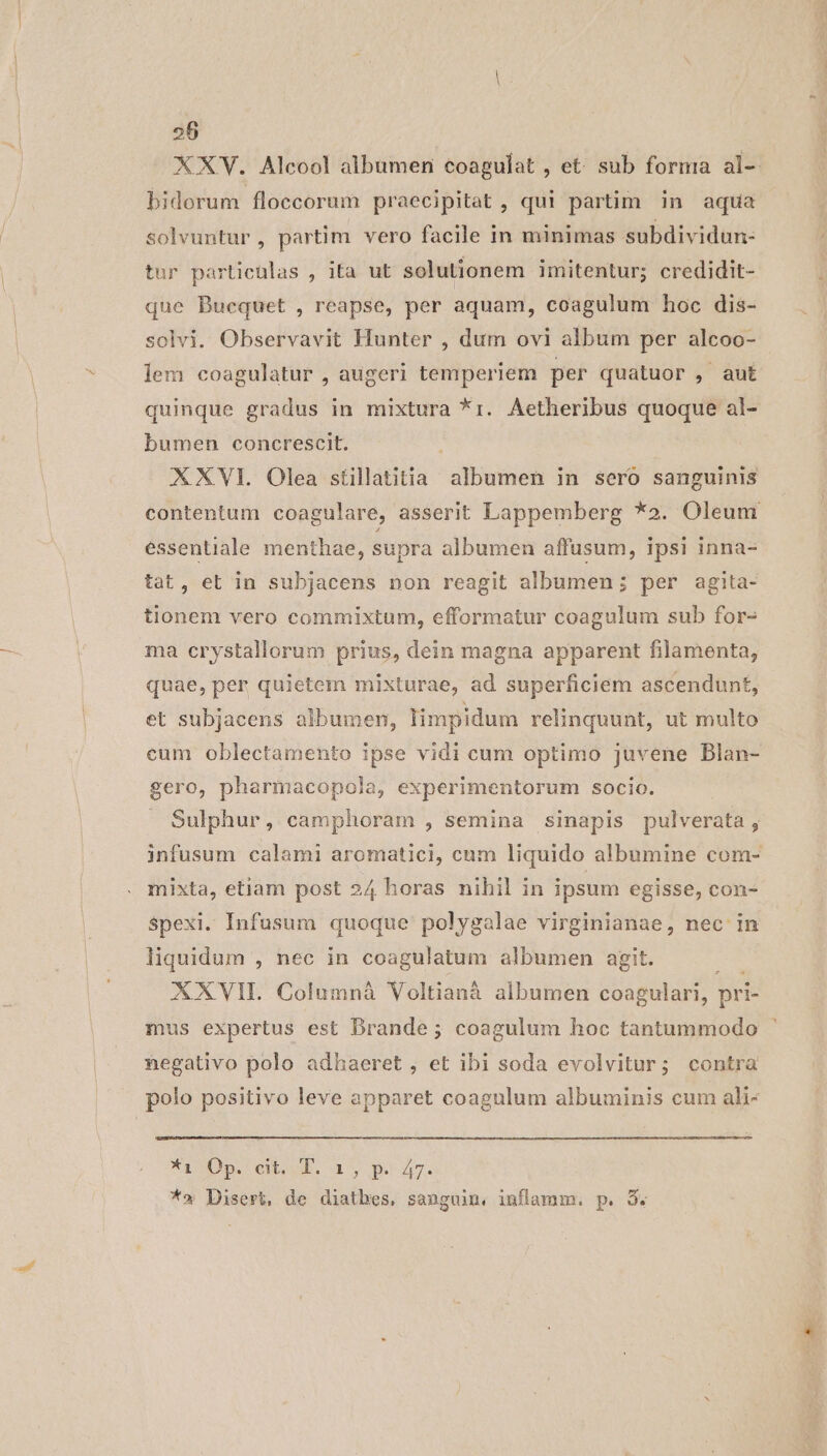 XXV. Alcool albumer coagulat , et: sub forma al-- bidorum floccorum praecipitat, qui partim in aqua solvuntur, partim vero facile in minimas subdividun- tur particülas , ita ut solutionem imitentur; credidit- que Buequet , reapse, per aquam, coagulum hoc dis- solvi. Observavit Hunter , dum ovi album per alcoo- lem coagulatur , augeri temperiem per quatuor ,. aut quinque gradus in mixtura *1r. Aetheribus quoque al- bumen concrescit. XXVI. Olea stillatitia albumen in sero sanguinis contentum coagulare, asserit Lappemberg *2. Oleum essentiale menthae, supra albumen affusum, ipsi inna- tat, et in subjacens non reagit albumen; per agita- tionem vero commixtum, efformatur coagulum sub for- ma crystallorum prius, dein magna apparent filamenta, quae, per quietem mixturae, ad superficiem ascendunt, et subjacens albumen, limpidum relinquunt, ut multo eum oblectamento ipse vidi cum optimo juvene DBlan- gero, pharmacopola, experimentorum socio. Sulphur, camphoram , semina sinapis pulverata , infusum calami aromatici, cum liquido albumine com- mixta, etiam post 24 horas nihil in ipsum egisse, con- Spexi. Infusum quoque polygalae virginianae, nec in liquidum , nec in coagulatum albumen agit. rS XXVIL Columnà Voltianà albumen coagulari, pri- mus expertus est Brande; coagulum hoc tantummodo negativo polo adhaeret , et ibi soda evolvitur; contra polo positivo leve apparet coagulum albuminis cum ali- Xi Op. eub. 1, po 47. *» Disert, de diatbes, sanguin, inflamm. p. 3.