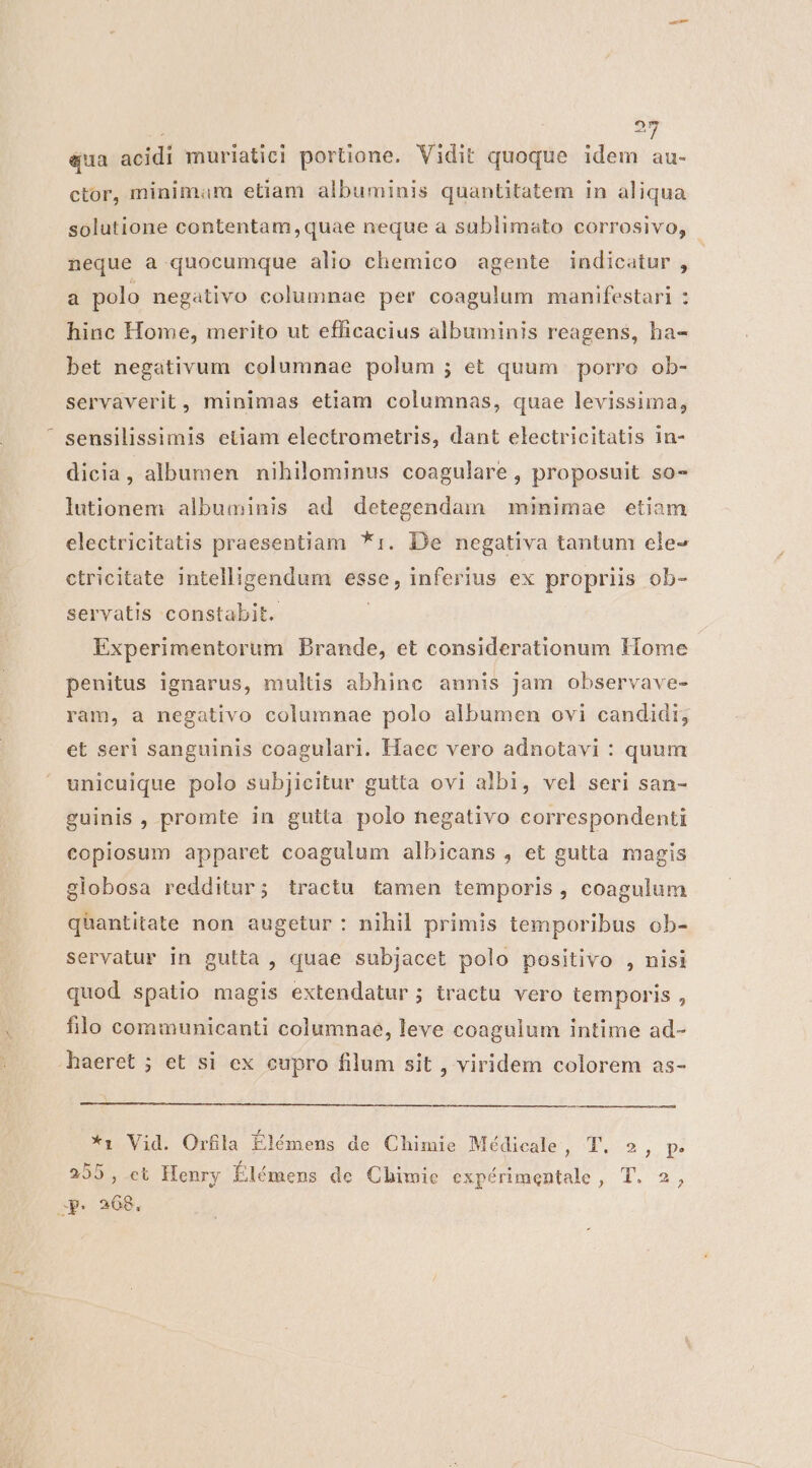 «ua acidi muriatici portione. Vidit quoque idem au- ctor, minimam etiam albuminis quantitatem in aliqua solutione contentam ,quae neque a sablimato corrosivo, - neque a quocumque alio chemico agente indicatur , a polo negativo columnae per coagulum manifestari : hinc Home, merito ut efficacius albuminis reagens, ha- bet negativum columnae polum ; et quum porro ob- servaverit, minimas etiam columnas, quae levissima, sensilissimis etiam electrometris, dant electricitatis in- dicia, albumen nihilominus coagulare,, proposuit so- lutionem albuminis ad detegendam minimae etiam electricitatis praesentiam *1:. De negativa tantum ele- ctricitate intelligendum esse, inferius ex propriis ob- servatis constabit. Experimentorum Brande, et considerationum Home penitus ignarus, multis abhine annis jam observave- ram, a negativo columnae polo albumen ovi candidi; et seri sanguinis coagulari. Haec vero adnotavi : quum unicuique polo subjicitur gutta ovi albi, vel seri san- guinis , promte in gutta polo negativo correspondenti copiosum apparet coagulum albicans , et gutta magis globosa redditur; tractu tamen temporis, coagulum quantitate non augetur: nihil primis temporibus ob- servatur in gulta , quae subjacet polo positivo , nisi quod spatio magis extendatur; tractu vero temporis , filo communicanti columnae, leve coagulum intime ad- .haeret ; et si ex cupro filum sit , viridem colorem as- *1 Vid. Orfila Élémens de Chimie Médicale Qo POue spe 255, et Henry Élémens de Chimie expérimentale, T. 2, ap. 268,