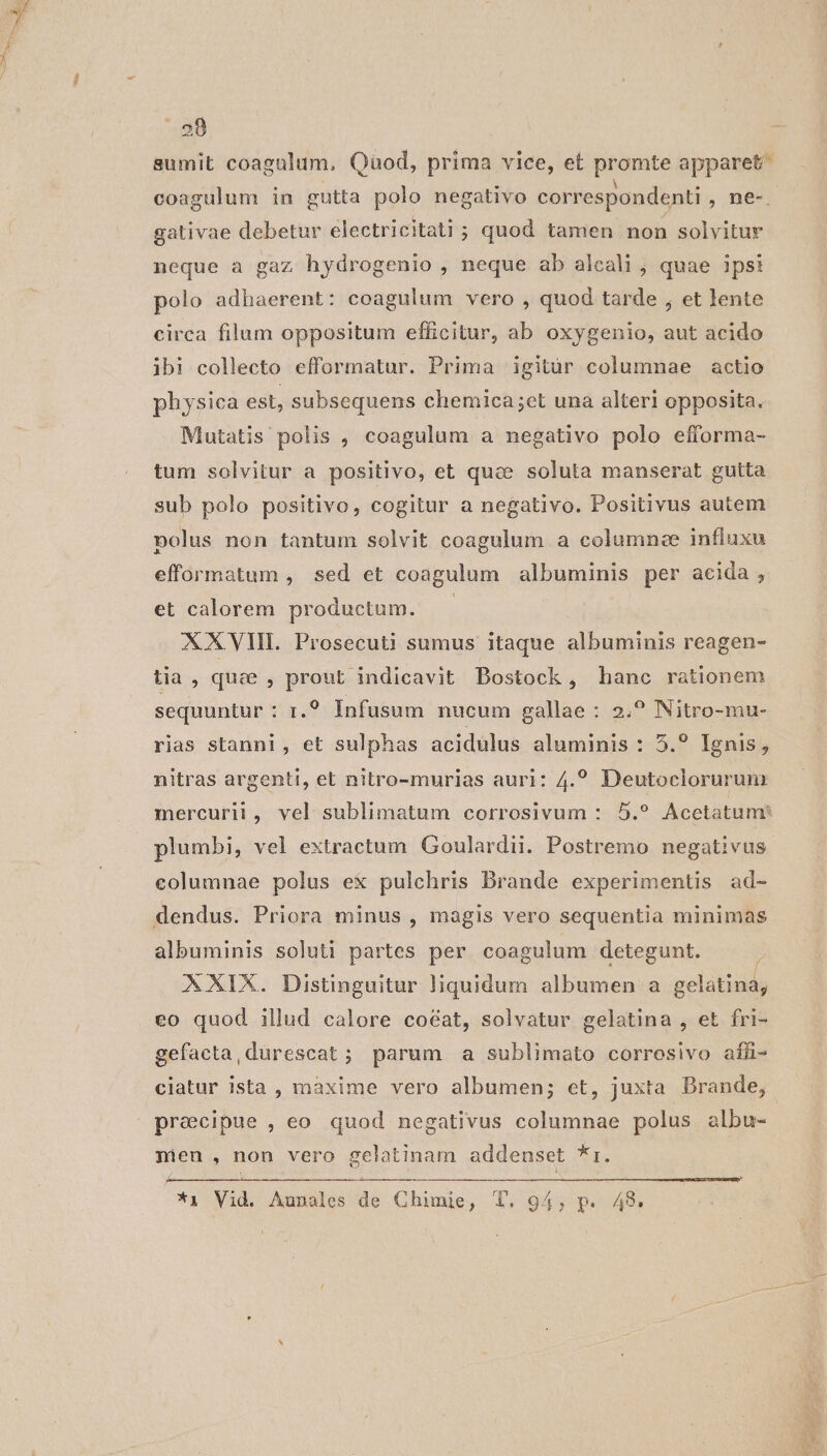sumit coagulum, Quod, prima vice, et pute apparet coagulum in gutta polo negativo correspondenti , ne-. gativae debetur electricitati ; quod tamen non solvitur neque a gaz hydrogenio , neque ab alcali ; quae ipsi polo adhaerent: coagulum vero , quod tarde , et lente circa filum oppositum efficitur, ab oxygenio, aut acido ibi collecto efformatur. Prima igitur columnae actio physica est, subsequens chemica;et una alteri opposita. Mutatis polis , coagulum a negativo polo efforma- tum solvitur a positivo, et quae soluta manserat gutta sub polo positivo, cogitur a negativo. Positivus autem polus non tantum solvit coagulum a columnee influxu efformatum , sed et coagulum albuminis per acida, et calorem productum. — XXVII. Prosecuti sumus itaque ibus: reagen- tia, quee , prout indicavit Bostock , hanc rationem sequuntur : 1.? Infusum nucum gallae : 2.? Nitro-mu- rias stanni, et sulphas acidulus aluminis : 5.? Ignis, nitras argenti, et nitro-murias auri: 4.? Deutoclorurun mercurii, vel sublimatum corrosivum : 5.? Acetatum: plumbi, vel extractum Goulardii. Postremo negativus eolumnae polus ex pulchris Brande experimentis ad- albuminis soluti partes per coagulum detegunt. XXIX. Distinguitur liquidum albumen a gelatina; eo quod illud calore coéat, solvatur gelatina , et fri- gefacta,durescat; parum a sublimato corrosivo afü- ciatur ista , maxime vero albumen; et, juxta DBrande, precipue , eo quod negativus columnae polus albu- nien , non vero gelatinam addenset *r. *i Vid. Aunoles de Chimie, T. 94, p. A48.