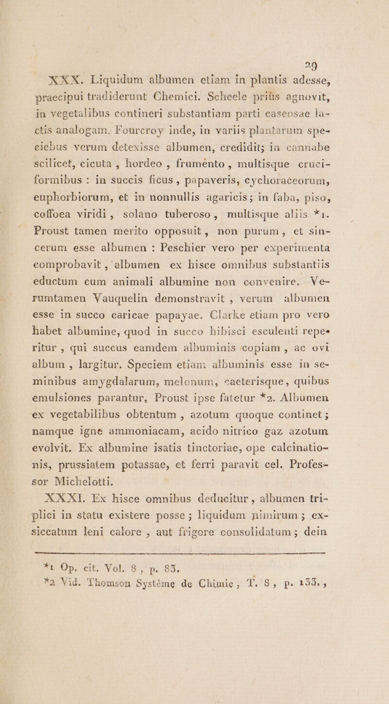 Ag XXX. Liquidum albumen etiam in plantis adesse, praecipui tradiderunt Chemici. Scheele priüs agnovit, in vegetalibus contineri substantiam parti caseosae la- ctis analogam. Foureroy inde, in variis plantarum spe- eiebus verum detexisse albumen, credidit; ia cannabe scilicet, cicuta , hordeo , fruménto , multisque cruci- formibus : in succis ficus , papaveris, cychoraceorum, euphorbiorum, et in nonnullis agaricis; in faba, piso, coffoea viridi, solano tuberoso, multisque aliis *1. Proust tamen merito opposuit , non purum, et sin- cerum esse albumen : Peschier vero per experimenta comprobavit , albumen ex hisce omnibus substantiis eductum cum animali albumine non convenire. Ve- rumtamen Vauquelin demonstravit , verum | albumen esse in succo caricae papayae. Clarke etiam pro vero habet albumine, quod in succo hibisci esculenti repee ritur , qui succus eamdem albuminis copiam , ac ovi album , largitur. Speciem etiam albuminis esse in se- minibus amygdalarum, melonum, caeterisque, quibus emulsiones parantur, Proust ipse fatetur *2. Albumen ex vegetabilibus obtentum , azotum quoque continet ; namque igne ammoniacam, acido nitrico gaz azotum evolvit. Ex albumine isatis tinctoriae, ope calcinatio- nis, prussiatem potassae, et ferri paravit cel. Profes- sor Michelotti. | XXXI. Ex hisce omnibus deducitur , albumen tri- plici in statu existere posse; liquidum nimirum ; ex- siccatum leni calore , aut frigore consolidatum ; dein murmur nor Li *r Op. cit. Vol. 8, p. 83.