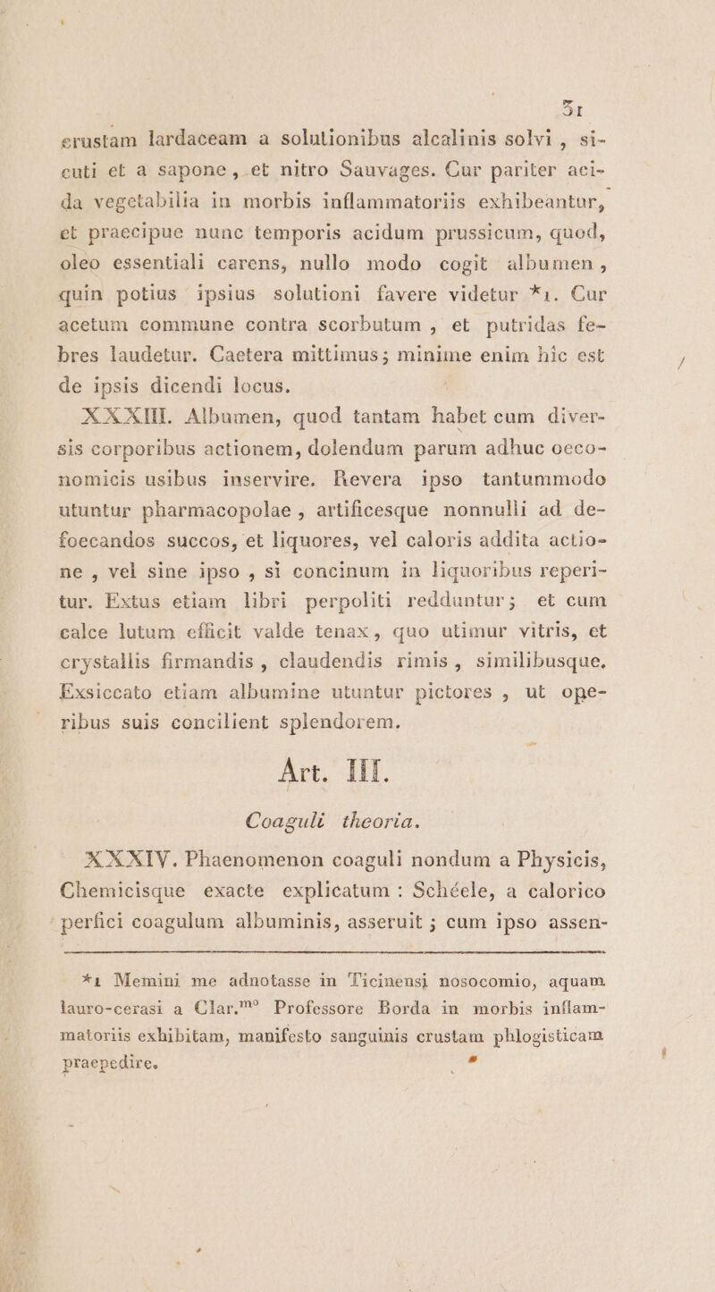 erustam lardaceam a solutionibus alcalinis solvi , si- cuti et à sapone , et nitro Sauvages. Cur pariter aci- da vegetabilia in morbis inflammatoriis exhibeantur, et praecipue nunc temporis acidum prussicum, quod, oleo essentiali carens, nullo modo cogit albumen, quin potius ipsius solutioni favere videtur *1i. Cur acetum commune contra scorbutum , et putridas fe- bres laudetur. Caetera mittimus ; minime enim hic est de ipsis dicendi locus. XXXIH. Albumen, quod tantam habet cum diver- sis corporibus actionem, dolendum parum adhuc oeco- nomicis usibus inservire. BRevera ipso tantummodo utuntur pharmacopolae , artificesque nonnulli ad de- foecandos succos, et liquores, vel caloris addita actio- ne , vel sine ipso , si concinum in liquoribus reperi- tur. Extus etiam libri perpoliti redduntur; et cum calce lutum efficit valde tenax , quo utimur vitris, et crystallis firmandis , claudendis rimis , similibusque. Exsiccato etiam albumine utuntur pictores , ut ope- ribus suis concilient splendorem. Art. Ilf. Coaguli theoria. X XXIV. Phaenomenon coaguli nondum a Physicis, Chemicisque exacte explicatum : Schéele, a calorico perfici coagulum albuminis, asseruit ; cum ipso assen- *1 Memini me adnotasse in Ticinens] nosocomio, aquam lauro-cerasi a Clar. Professore Borda in morbis inílam- matoriis exhibitam, manifesto sanguinis crustam phlogisticam praepedire. T