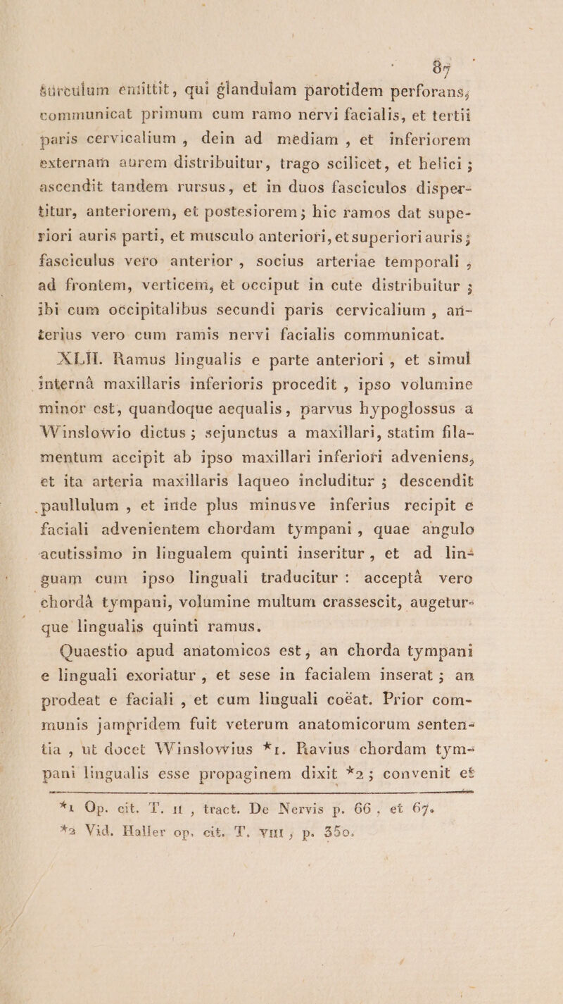 &amp;ürculum entittit, qui £landulam parotidem perforans, communicat primum cum ramo nervi facialis, et tertii paris cervicalium , dein ad mediam , et inferiorem externam aurem distribuitur, trago scilicet, et helici ; ascendit tandem rursus, et in duos fasciculos disper- titur, anteriorem, et postesiorem ; hic ramos dat supe- riori auris parti, et musculo anteriori, et superioriauris; fasciculus vero anterior, socius arteriae temporali ; ad frontem, verticeni, et occiput in cute distribuitur ; ibi cum occipitalibus secundi paris cervicalium , aü- terius vero cum ramis nervi facialis communicat. XLIL Ramus lingualis e parte anteriori , et simul internà maxillaris inferioris procedit , ipso volumine minor est, quandoque aequalis, parvus hypoglossus a Winslowio dictus; sejunctus a maxillari, statim fila- mentum accipit ab ipso maxillari inferiori adveniens, et ita arteria maxillaris laqueo includitur ; descendit paullulum , et inde plus minusve inferius recipit e faciali advenientem chordam tympani, quae angulo acutissimo in lingualem quinti inseritur, et ad lin- guam cum ipso linguali traducitur : acceptà vero chordà tympani, volumine multum crassescit, augetur- que lingualis quinti ramus. Quaestio apud anatomicos est, an chorda tympani e linguali exoriatur , et sese in facialem inserat ; an prodeat e faciali , et cum linguali coéat. Prior com- munis jampridem fuit veterum anatomicorum senten- tia , ut docet Winslovrius *r. BRavius chordam tym- pani lingualis esse propaginem dixit *2; convenit et *1i Op. cit. T. it , tract. De Nervis p. 66, et 67. *a Vid. Haler op. cit. T. vnt; p. $50.