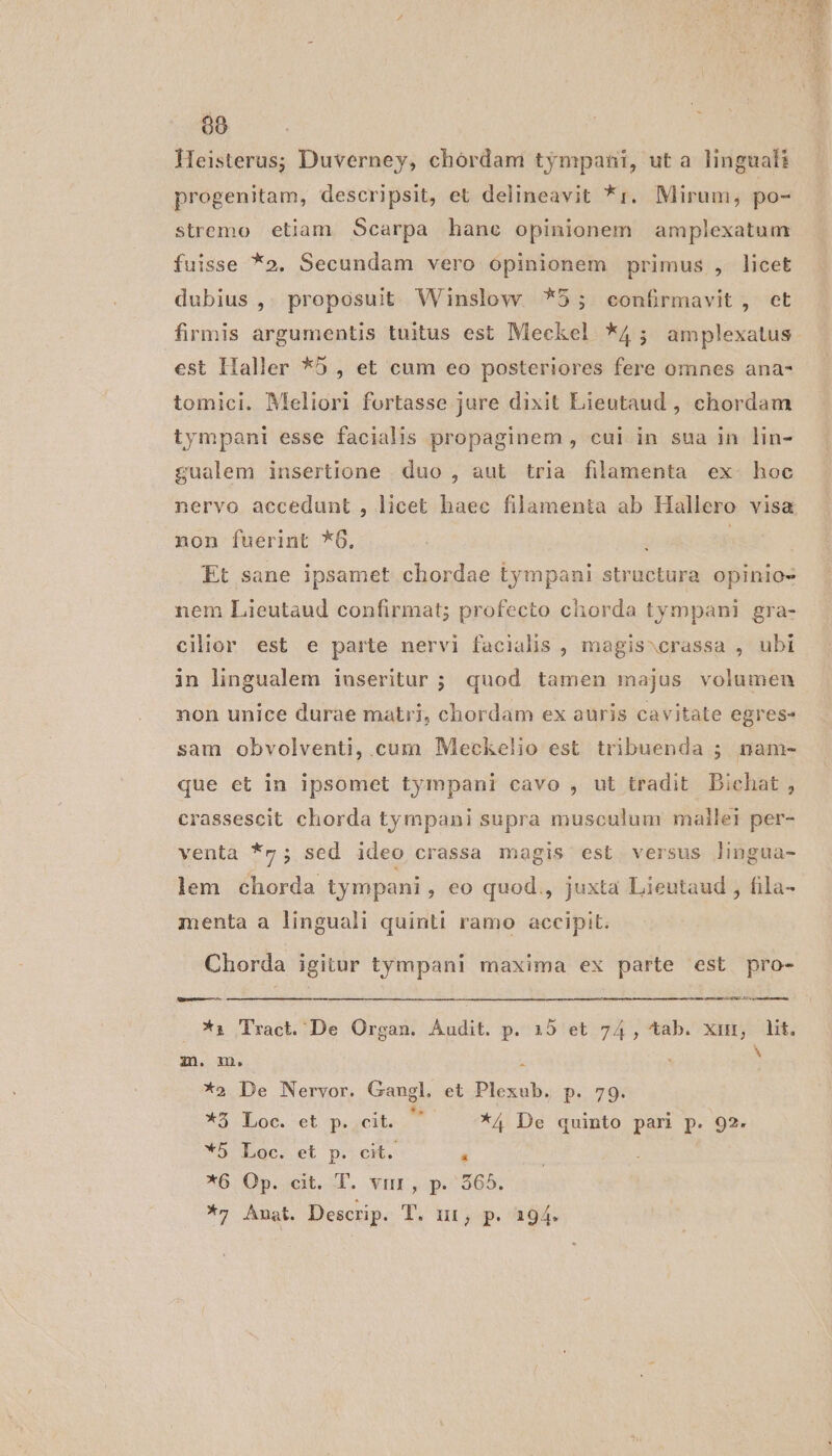 m Heisterus; Duverney, chordam tympanti, ut a lingualt progenitam, descripsit, et delineavit *1. Mirum, po- stremo etiam Scarpa hàne opinionem amplexatum fuisse *o. Secundam vero opinionem primus , licet dubius ,. proposuit Winslow *5; «confrmavit, et firmis argumentis tuitus est Meckel *4; amplexatus est Haller *5 , et cum eo posteriores fere omnes ana- tomici. Meliori fortasse jure dixit Lieutaud , chordam tympani esse facialis propaginem , cul in sua in lin- gualem insertione . duo , aut tria filamenta ex. hoc nervo accedunt , licet haec filamenta ab Hallero visa non fuerint *6. | ! Et sane ipsamet chordae tympani structura opinio- nem Lieutaud confirmat; profecto chorda tympani gra- cilior est e parte nervi facialis , magis^crassa , ubi in lingualem iuseritur ; quod tamen majus volumen non unice durae matri, chordam ex auris cavitate egres- sam obvolventi, cum Meckelio est tribuenda ; nam- que et in ipsomet tympani cavo , ut tradit Bichat , crassescit chorda tympani supra musculum mailel per- venta *v ; sed ideo crassa magis est versus lingua- lem chorda tympani, eo quod., juxta Lieutaud , fila- menta a linguali quinti ramo accipit. Chorda igitur tympani maxima ex parte est pro- L ons *i Tract. De Organ. Audit. p. 15 et 74, tab. xin, lit. m. m. s S *2 De Nervor. Gangl. et Plexub. p. 79. *5 Loc. ct p. cit.  —— ^*4 De quinto pari p. 92. *5 Loc. et p. cit. &amp; *6. Op. qt. I. vnr, p.565, *7; Anat. Descrip. T. nr, p. 194.