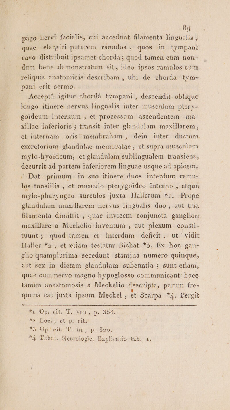 69 pago nervi facialis, cui accedunt filamenta lingualis , quae elargiri putarem ramulos , quos in tympani cavo distribuit ipsamet chorda ; quod tamen cum non- dum bene demonstratum sit, ideo ipsos ramulos cunz reliquis anatomicis describam , ubi de chorda tym- pani erit sermo. Acceptà igitur chordà tympani , descendit oblique longo itinere nervus lingualis inter musculum ptery- goideum internum , et processum ascendentem ma- xillaae inferioris ; transit inter glandulam maxillarem, et internam oris membranam , dein inter ductum excretorium glandulae memoratae , et supra musculum mylo-hyoideum, et glandulam sublingualem transiens; decurrit ad partem inferiorem linguae usque ad apicem. - Dat; primum in suo itinere duos interdum ramu- los tonsiillis , et musculo pterygoideo interno , atque mylo-pharyngeo surculos juxta Hallerum *:. Prope glandulam maxillarem nervus lingualis duo , aut tria filamenta dimittit , quae invicem conjuncta ganglion maxillare a Meckelio inventum , aut plexum consti- tuunt; quod tamen et interdum deficit, ut ' vidit Haller *2 , et etiam testatur Bichat *5. Ex hoc gan- glio quamplurima secedunt stamina numero quinque, aut sex in dictam glandulam subeuntia ; sunt etiam, quae cum nervo magno hypoglosso communicant: haec tamen anastomosis a Meckelio descripta, parum fre- quens est juxta ipsum Meckel, et Scarpa *4. Pergit Ai 0p ct.L. vum,yp 358 *2 Locos, et) p. cit *à Op. cit. T. nt; p.:320. / T 3. - s